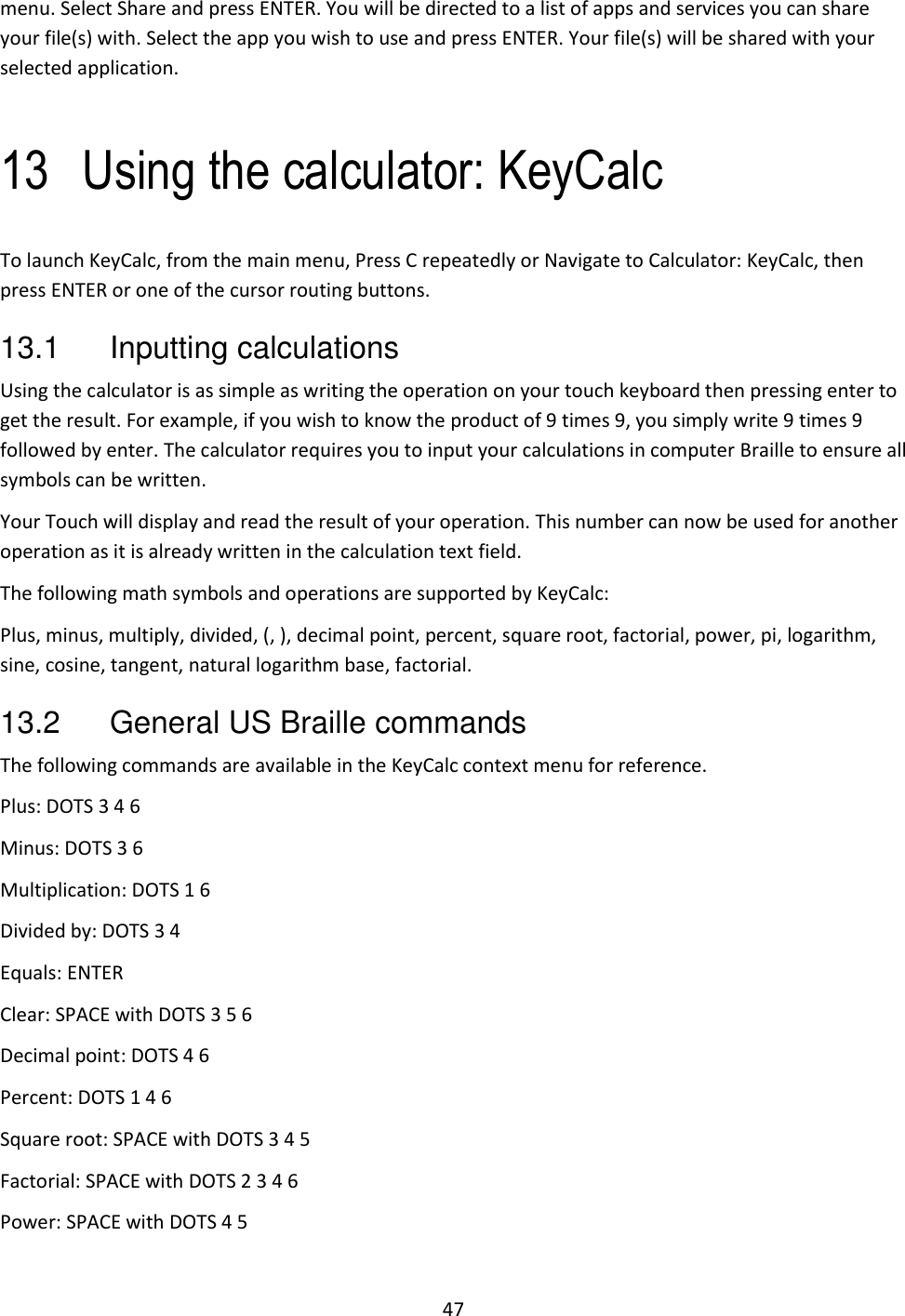 47 menu. Select Share and press ENTER. You will be directed to a list of apps and services you can share your file(s) with. Select the app you wish to use and press ENTER. Your file(s) will be shared with your selected application.  13 Using the calculator: KeyCalc To launch KeyCalc, from the main menu, Press C repeatedly or Navigate to Calculator: KeyCalc, then press ENTER or one of the cursor routing buttons.  13.1  Inputting calculations Using the calculator is as simple as writing the operation on your touch keyboard then pressing enter to get the result. For example, if you wish to know the product of 9 times 9, you simply write 9 times 9 followed by enter. The calculator requires you to input your calculations in computer Braille to ensure all symbols can be written. Your Touch will display and read the result of your operation. This number can now be used for another operation as it is already written in the calculation text field. The following math symbols and operations are supported by KeyCalc: Plus, minus, multiply, divided, (, ), decimal point, percent, square root, factorial, power, pi, logarithm, sine, cosine, tangent, natural logarithm base, factorial. 13.2  General US Braille commands The following commands are available in the KeyCalc context menu for reference. Plus: DOTS 3 4 6 Minus: DOTS 3 6 Multiplication: DOTS 1 6 Divided by: DOTS 3 4 Equals: ENTER Clear: SPACE with DOTS 3 5 6 Decimal point: DOTS 4 6 Percent: DOTS 1 4 6 Square root: SPACE with DOTS 3 4 5 Factorial: SPACE with DOTS 2 3 4 6 Power: SPACE with DOTS 4 5 