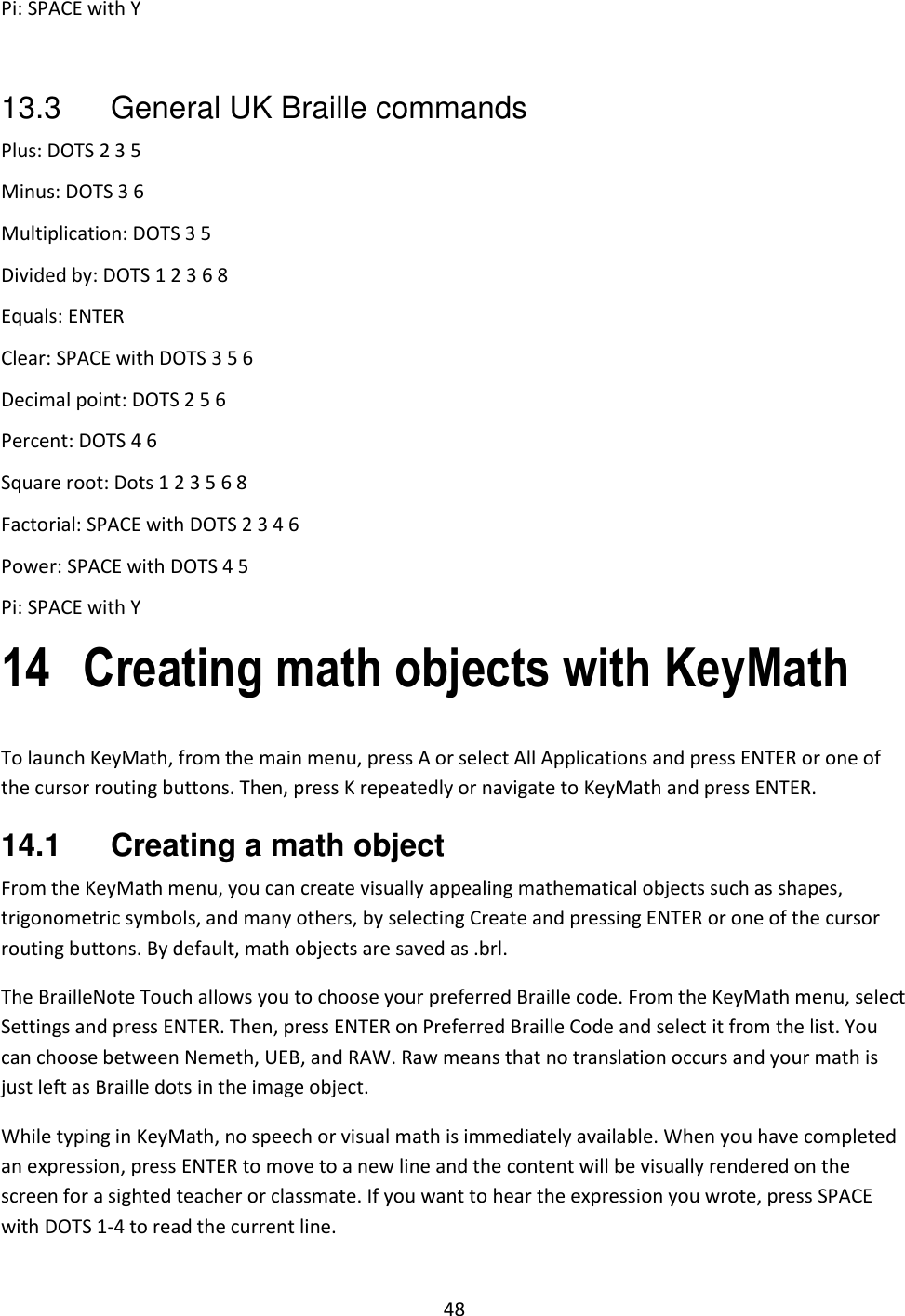 48 Pi: SPACE with Y  13.3  General UK Braille commands Plus: DOTS 2 3 5 Minus: DOTS 3 6 Multiplication: DOTS 3 5 Divided by: DOTS 1 2 3 6 8 Equals: ENTER Clear: SPACE with DOTS 3 5 6 Decimal point: DOTS 2 5 6 Percent: DOTS 4 6 Square root: Dots 1 2 3 5 6 8 Factorial: SPACE with DOTS 2 3 4 6 Power: SPACE with DOTS 4 5 Pi: SPACE with Y 14 Creating math objects with KeyMath To launch KeyMath, from the main menu, press A or select All Applications and press ENTER or one of the cursor routing buttons. Then, press K repeatedly or navigate to KeyMath and press ENTER.  14.1  Creating a math object From the KeyMath menu, you can create visually appealing mathematical objects such as shapes, trigonometric symbols, and many others, by selecting Create and pressing ENTER or one of the cursor routing buttons. By default, math objects are saved as .brl.  The BrailleNote Touch allows you to choose your preferred Braille code. From the KeyMath menu, select Settings and press ENTER. Then, press ENTER on Preferred Braille Code and select it from the list. You can choose between Nemeth, UEB, and RAW. Raw means that no translation occurs and your math is just left as Braille dots in the image object. While typing in KeyMath, no speech or visual math is immediately available. When you have completed an expression, press ENTER to move to a new line and the content will be visually rendered on the screen for a sighted teacher or classmate. If you want to hear the expression you wrote, press SPACE with DOTS 1-4 to read the current line. 