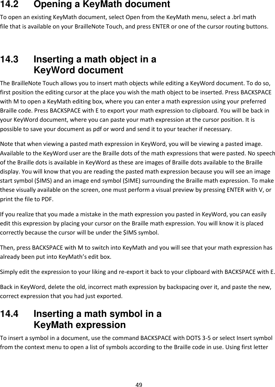 49  14.2  Opening a KeyMath document To open an existing KeyMath document, select Open from the KeyMath menu, select a .brl math file that is available on your BrailleNote Touch, and press ENTER or one of the cursor routing buttons.   14.3  Inserting a math object in a KeyWord document The BrailleNote Touch allows you to insert math objects while editing a KeyWord document. To do so, first position the editing cursor at the place you wish the math object to be inserted. Press BACKSPACE with M to open a KeyMath editing box, where you can enter a math expression using your preferred Braille code. Press BACKSPACE with E to export your math expression to clipboard. You will be back in your KeyWord document, where you can paste your math expression at the cursor position. It is possible to save your document as pdf or word and send it to your teacher if necessary.  Note that when viewing a pasted math expression in KeyWord, you will be viewing a pasted image. Available to the KeyWord user are the Braille dots of the math expressions that were pasted. No speech of the Braille dots is available in KeyWord as these are images of Braille dots available to the Braille display. You will know that you are reading the pasted math expression because you will see an image start symbol ($IMS) and an image end symbol ($IME) surrounding the Braille math expression. To make these visually available on the screen, one must perform a visual preview by pressing ENTER with V, or print the file to PDF. If you realize that you made a mistake in the math expression you pasted in KeyWord, you can easily edit this expression by placing your cursor on the Braille math expression. You will know it is placed correctly because the cursor will be under the $IMS symbol.  Then, press BACKSPACE with M to switch into KeyMath and you will see that your math expression has already been put into KeyMath’s edit box. Simply edit the expression to your liking and re-export it back to your clipboard with BACKSPACE with E. Back in KeyWord, delete the old, incorrect math expression by backspacing over it, and paste the new, correct expression that you had just exported. 14.4  Inserting a math symbol in a KeyMath expression To insert a symbol in a document, use the command BACKSPACE with DOTS 3-5 or select Insert symbol from the context menu to open a list of symbols according to the Braille code in use. Using first letter 