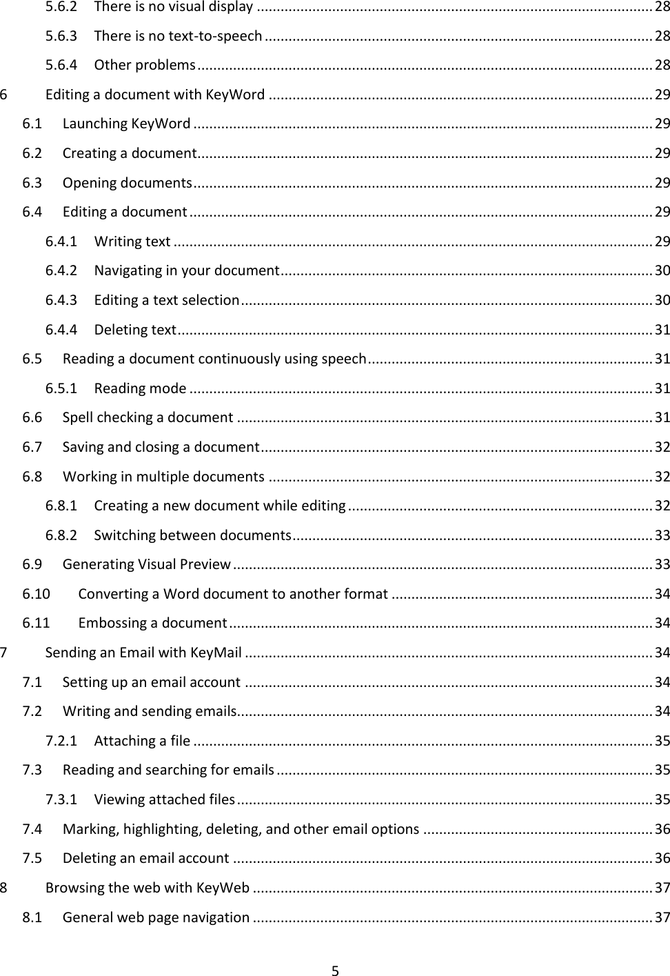 5 5.6.2  There is no visual display .................................................................................................... 28 5.6.3  There is no text-to-speech .................................................................................................. 28 5.6.4  Other problems ................................................................................................................... 28 6  Editing a document with KeyWord ................................................................................................. 29 6.1  Launching KeyWord .................................................................................................................... 29 6.2  Creating a document ................................................................................................................... 29 6.3  Opening documents .................................................................................................................... 29 6.4  Editing a document ..................................................................................................................... 29 6.4.1  Writing text ......................................................................................................................... 29 6.4.2  Navigating in your document .............................................................................................. 30 6.4.3  Editing a text selection ........................................................................................................ 30 6.4.4  Deleting text ........................................................................................................................ 31 6.5  Reading a document continuously using speech ........................................................................ 31 6.5.1  Reading mode ..................................................................................................................... 31 6.6  Spell checking a document ......................................................................................................... 31 6.7  Saving and closing a document ................................................................................................... 32 6.8  Working in multiple documents ................................................................................................. 32 6.8.1  Creating a new document while editing ............................................................................. 32 6.8.2  Switching between documents ........................................................................................... 33 6.9  Generating Visual Preview .......................................................................................................... 33 6.10  Converting a Word document to another format .................................................................. 34 6.11  Embossing a document ........................................................................................................... 34 7  Sending an Email with KeyMail ....................................................................................................... 34 7.1  Setting up an email account ....................................................................................................... 34 7.2  Writing and sending emails......................................................................................................... 34 7.2.1  Attaching a file .................................................................................................................... 35 7.3  Reading and searching for emails ............................................................................................... 35 7.3.1  Viewing attached files ......................................................................................................... 35 7.4  Marking, highlighting, deleting, and other email options .......................................................... 36 7.5  Deleting an email account .......................................................................................................... 36 8  Browsing the web with KeyWeb ..................................................................................................... 37 8.1  General web page navigation ..................................................................................................... 37 