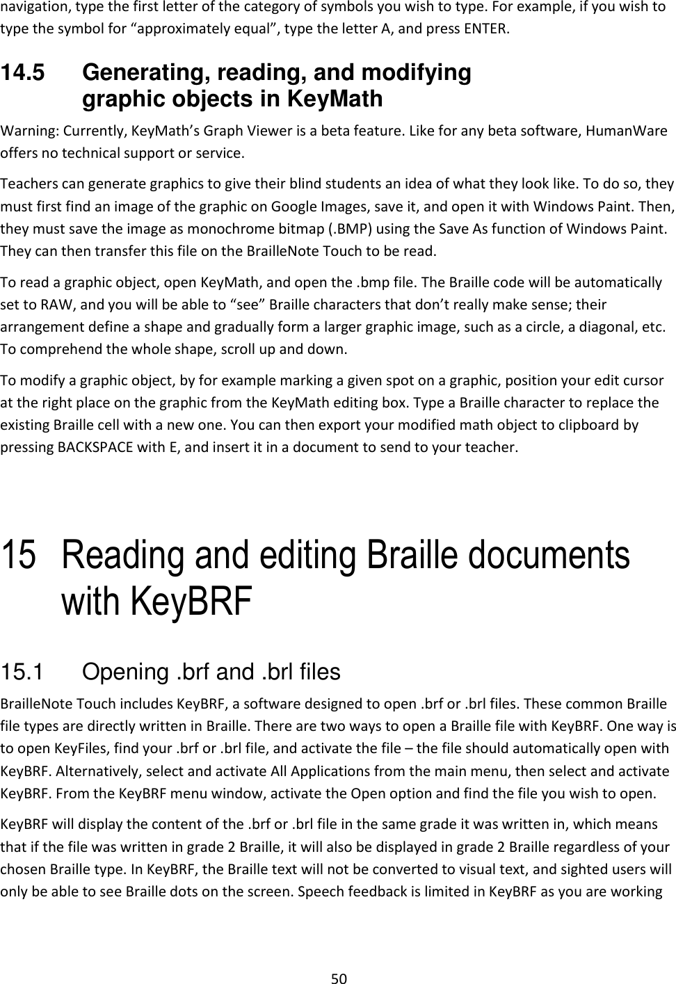 50 navigation, type the first letter of the category of symbols you wish to type. For example, if you wish to type the symbol for “approximately equal”, type the letter A, and press ENTER. 14.5  Generating, reading, and modifying graphic objects in KeyMath Warning: Currently, KeyMath’s Graph Viewer is a beta feature. Like for any beta software, HumanWare offers no technical support or service. Teachers can generate graphics to give their blind students an idea of what they look like. To do so, they must first find an image of the graphic on Google Images, save it, and open it with Windows Paint. Then, they must save the image as monochrome bitmap (.BMP) using the Save As function of Windows Paint. They can then transfer this file on the BrailleNote Touch to be read. To read a graphic object, open KeyMath, and open the .bmp file. The Braille code will be automatically set to RAW, and you will be able to “see” Braille characters that don’t really make sense; their arrangement define a shape and gradually form a larger graphic image, such as a circle, a diagonal, etc. To comprehend the whole shape, scroll up and down.  To modify a graphic object, by for example marking a given spot on a graphic, position your edit cursor at the right place on the graphic from the KeyMath editing box. Type a Braille character to replace the existing Braille cell with a new one. You can then export your modified math object to clipboard by pressing BACKSPACE with E, and insert it in a document to send to your teacher.   15 Reading and editing Braille documents with KeyBRF 15.1  Opening .brf and .brl files BrailleNote Touch includes KeyBRF, a software designed to open .brf or .brl files. These common Braille file types are directly written in Braille. There are two ways to open a Braille file with KeyBRF. One way is to open KeyFiles, find your .brf or .brl file, and activate the file – the file should automatically open with KeyBRF. Alternatively, select and activate All Applications from the main menu, then select and activate KeyBRF. From the KeyBRF menu window, activate the Open option and find the file you wish to open. KeyBRF will display the content of the .brf or .brl file in the same grade it was written in, which means that if the file was written in grade 2 Braille, it will also be displayed in grade 2 Braille regardless of your chosen Braille type. In KeyBRF, the Braille text will not be converted to visual text, and sighted users will only be able to see Braille dots on the screen. Speech feedback is limited in KeyBRF as you are working 