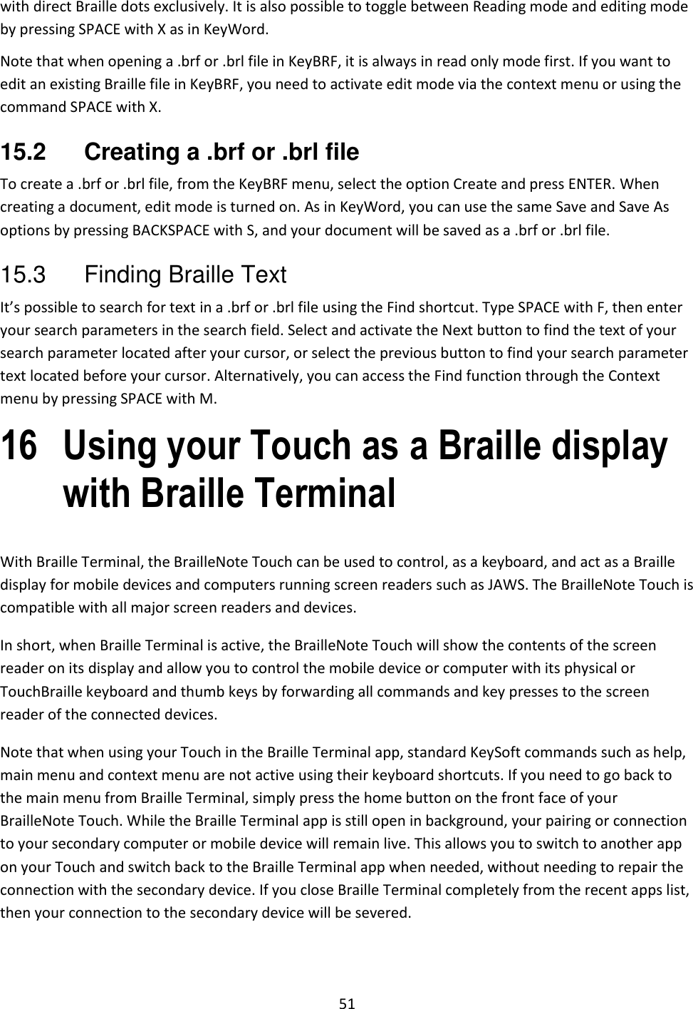51 with direct Braille dots exclusively. It is also possible to toggle between Reading mode and editing mode by pressing SPACE with X as in KeyWord. Note that when opening a .brf or .brl file in KeyBRF, it is always in read only mode first. If you want to edit an existing Braille file in KeyBRF, you need to activate edit mode via the context menu or using the command SPACE with X. 15.2  Creating a .brf or .brl file To create a .brf or .brl file, from the KeyBRF menu, select the option Create and press ENTER. When creating a document, edit mode is turned on. As in KeyWord, you can use the same Save and Save As options by pressing BACKSPACE with S, and your document will be saved as a .brf or .brl file.  15.3  Finding Braille Text It’s possible to search for text in a .brf or .brl file using the Find shortcut. Type SPACE with F, then enter your search parameters in the search field. Select and activate the Next button to find the text of your search parameter located after your cursor, or select the previous button to find your search parameter text located before your cursor. Alternatively, you can access the Find function through the Context menu by pressing SPACE with M. 16 Using your Touch as a Braille display with Braille Terminal With Braille Terminal, the BrailleNote Touch can be used to control, as a keyboard, and act as a Braille display for mobile devices and computers running screen readers such as JAWS. The BrailleNote Touch is compatible with all major screen readers and devices. In short, when Braille Terminal is active, the BrailleNote Touch will show the contents of the screen reader on its display and allow you to control the mobile device or computer with its physical or TouchBraille keyboard and thumb keys by forwarding all commands and key presses to the screen reader of the connected devices.  Note that when using your Touch in the Braille Terminal app, standard KeySoft commands such as help, main menu and context menu are not active using their keyboard shortcuts. If you need to go back to the main menu from Braille Terminal, simply press the home button on the front face of your BrailleNote Touch. While the Braille Terminal app is still open in background, your pairing or connection to your secondary computer or mobile device will remain live. This allows you to switch to another app on your Touch and switch back to the Braille Terminal app when needed, without needing to repair the connection with the secondary device. If you close Braille Terminal completely from the recent apps list, then your connection to the secondary device will be severed. 