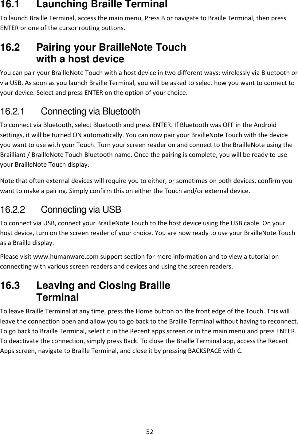 52 16.1  Launching Braille Terminal To launch Braille Terminal, access the main menu, Press B or navigate to Braille Terminal, then press ENTER or one of the cursor routing buttons.  16.2  Pairing your BrailleNote Touch with a host device You can pair your BrailleNote Touch with a host device in two different ways: wirelessly via Bluetooth or via USB. As soon as you launch Braille Terminal, you will be asked to select how you want to connect to your device. Select and press ENTER on the option of your choice. 16.2.1  Connecting via Bluetooth To connect via Bluetooth, select Bluetooth and press ENTER. If Bluetooth was OFF in the Android settings, it will be turned ON automatically. You can now pair your BrailleNote Touch with the device you want to use with your Touch. Turn your screen reader on and connect to the BrailleNote using the Brailliant / BrailleNote Touch Bluetooth name. Once the pairing is complete, you will be ready to use your BrailleNote Touch display. Note that often external devices will require you to either, or sometimes on both devices, confirm you want to make a pairing. Simply confirm this on either the Touch and/or external device. 16.2.2  Connecting via USB To connect via USB, connect your BrailleNote Touch to the host device using the USB cable. On your host device, turn on the screen reader of your choice. You are now ready to use your BrailleNote Touch as a Braille display. Please visit www.humanware.com support section for more information and to view a tutorial on connecting with various screen readers and devices and using the screen readers. 16.3  Leaving and Closing Braille Terminal To leave Braille Terminal at any time, press the Home button on the front edge of the Touch. This will leave the connection open and allow you to go back to the Braille Terminal without having to reconnect. To go back to Braille Terminal, select it in the Recent apps screen or in the main menu and press ENTER. To deactivate the connection, simply press Back. To close the Braille Terminal app, access the Recent Apps screen, navigate to Braille Terminal, and close it by pressing BACKSPACE with C. 