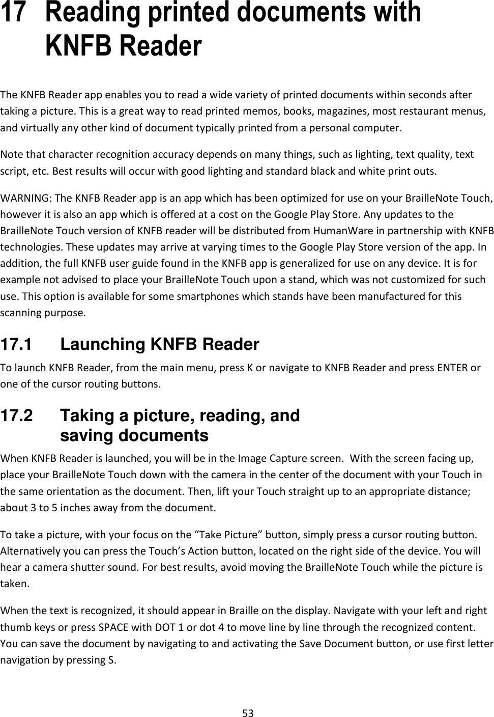 53 17 Reading printed documents with KNFB Reader The KNFB Reader app enables you to read a wide variety of printed documents within seconds after taking a picture. This is a great way to read printed memos, books, magazines, most restaurant menus, and virtually any other kind of document typically printed from a personal computer. Note that character recognition accuracy depends on many things, such as lighting, text quality, text script, etc. Best results will occur with good lighting and standard black and white print outs. WARNING: The KNFB Reader app is an app which has been optimized for use on your BrailleNote Touch, however it is also an app which is offered at a cost on the Google Play Store. Any updates to the BrailleNote Touch version of KNFB reader will be distributed from HumanWare in partnership with KNFB technologies. These updates may arrive at varying times to the Google Play Store version of the app. In addition, the full KNFB user guide found in the KNFB app is generalized for use on any device. It is for example not advised to place your BrailleNote Touch upon a stand, which was not customized for such use. This option is available for some smartphones which stands have been manufactured for this scanning purpose. 17.1  Launching KNFB Reader To launch KNFB Reader, from the main menu, press K or navigate to KNFB Reader and press ENTER or one of the cursor routing buttons.  17.2  Taking a picture, reading, and saving documents When KNFB Reader is launched, you will be in the Image Capture screen.  With the screen facing up, place your BrailleNote Touch down with the camera in the center of the document with your Touch in the same orientation as the document. Then, lift your Touch straight up to an appropriate distance; about 3 to 5 inches away from the document. To take a picture, with your focus on the “Take Picture” button, simply press a cursor routing button. Alternatively you can press the Touch’s Action button, located on the right side of the device. You will hear a camera shutter sound. For best results, avoid moving the BrailleNote Touch while the picture is taken. When the text is recognized, it should appear in Braille on the display. Navigate with your left and right thumb keys or press SPACE with DOT 1 or dot 4 to move line by line through the recognized content. You can save the document by navigating to and activating the Save Document button, or use first letter navigation by pressing S.  