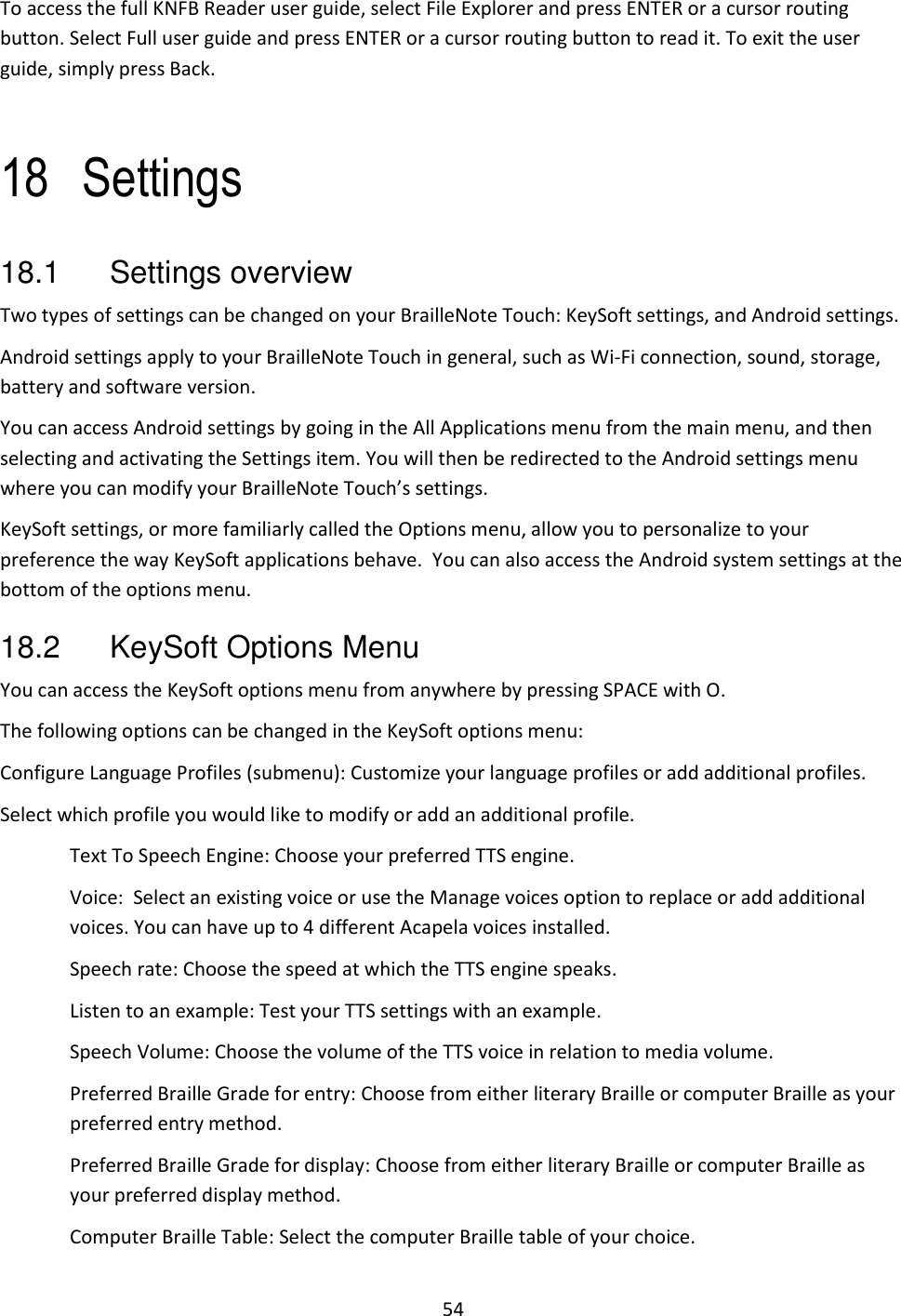 54 To access the full KNFB Reader user guide, select File Explorer and press ENTER or a cursor routing button. Select Full user guide and press ENTER or a cursor routing button to read it. To exit the user guide, simply press Back.  18 Settings 18.1  Settings overview Two types of settings can be changed on your BrailleNote Touch: KeySoft settings, and Android settings. Android settings apply to your BrailleNote Touch in general, such as Wi-Fi connection, sound, storage, battery and software version. You can access Android settings by going in the All Applications menu from the main menu, and then selecting and activating the Settings item. You will then be redirected to the Android settings menu where you can modify your BrailleNote Touch’s settings. KeySoft settings, or more familiarly called the Options menu, allow you to personalize to your preference the way KeySoft applications behave.  You can also access the Android system settings at the bottom of the options menu.  18.2  KeySoft Options Menu    You can access the KeySoft options menu from anywhere by pressing SPACE with O.  The following options can be changed in the KeySoft options menu: Configure Language Profiles (submenu): Customize your language profiles or add additional profiles. Select which profile you would like to modify or add an additional profile. Text To Speech Engine: Choose your preferred TTS engine. Voice:  Select an existing voice or use the Manage voices option to replace or add additional voices. You can have up to 4 different Acapela voices installed. Speech rate: Choose the speed at which the TTS engine speaks. Listen to an example: Test your TTS settings with an example. Speech Volume: Choose the volume of the TTS voice in relation to media volume. Preferred Braille Grade for entry: Choose from either literary Braille or computer Braille as your preferred entry method. Preferred Braille Grade for display: Choose from either literary Braille or computer Braille as your preferred display method. Computer Braille Table: Select the computer Braille table of your choice. 