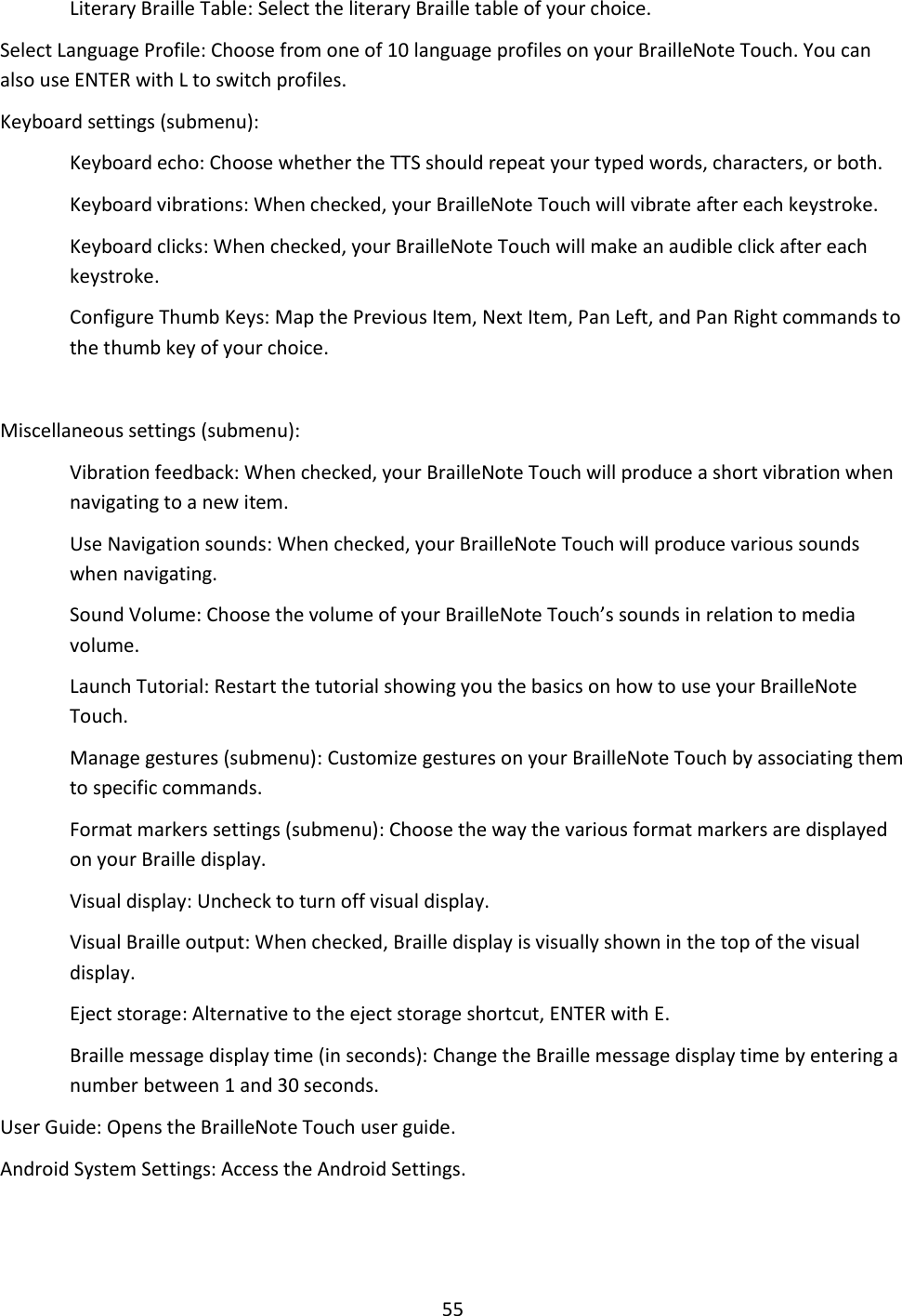 55 Literary Braille Table: Select the literary Braille table of your choice. Select Language Profile: Choose from one of 10 language profiles on your BrailleNote Touch. You can also use ENTER with L to switch profiles. Keyboard settings (submenu):  Keyboard echo: Choose whether the TTS should repeat your typed words, characters, or both. Keyboard vibrations: When checked, your BrailleNote Touch will vibrate after each keystroke.  Keyboard clicks: When checked, your BrailleNote Touch will make an audible click after each keystroke. Configure Thumb Keys: Map the Previous Item, Next Item, Pan Left, and Pan Right commands to the thumb key of your choice.  Miscellaneous settings (submenu):  Vibration feedback: When checked, your BrailleNote Touch will produce a short vibration when navigating to a new item. Use Navigation sounds: When checked, your BrailleNote Touch will produce various sounds when navigating. Sound Volume: Choose the volume of your BrailleNote Touch’s sounds in relation to media volume. Launch Tutorial: Restart the tutorial showing you the basics on how to use your BrailleNote Touch. Manage gestures (submenu): Customize gestures on your BrailleNote Touch by associating them to specific commands. Format markers settings (submenu): Choose the way the various format markers are displayed on your Braille display. Visual display: Uncheck to turn off visual display. Visual Braille output: When checked, Braille display is visually shown in the top of the visual display. Eject storage: Alternative to the eject storage shortcut, ENTER with E. Braille message display time (in seconds): Change the Braille message display time by entering a number between 1 and 30 seconds. User Guide: Opens the BrailleNote Touch user guide. Android System Settings: Access the Android Settings.  