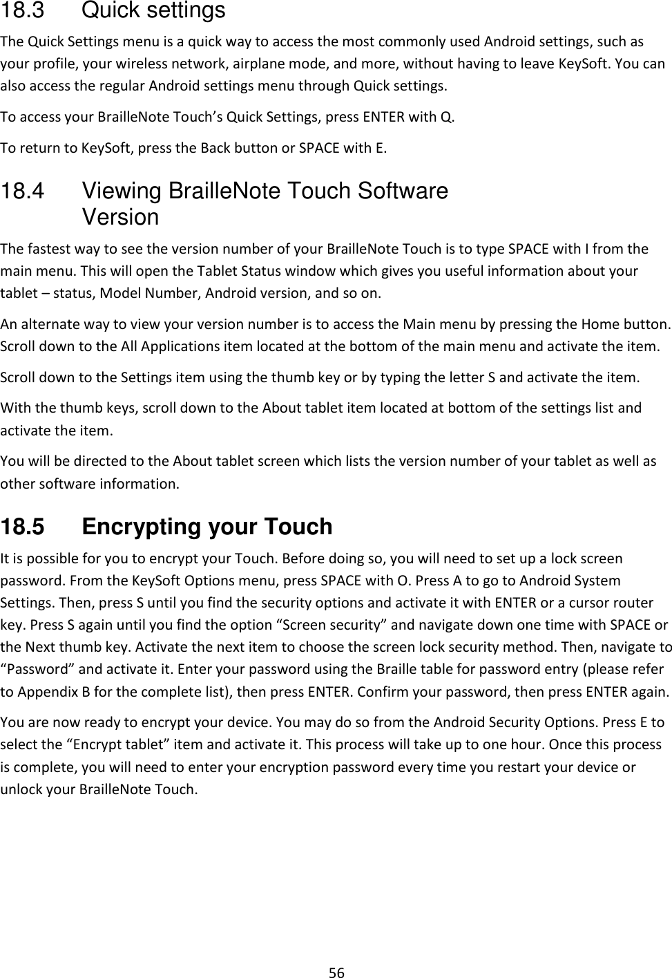 56 18.3  Quick settings The Quick Settings menu is a quick way to access the most commonly used Android settings, such as your profile, your wireless network, airplane mode, and more, without having to leave KeySoft. You can also access the regular Android settings menu through Quick settings. To access your BrailleNote Touch’s Quick Settings, press ENTER with Q. To return to KeySoft, press the Back button or SPACE with E. 18.4  Viewing BrailleNote Touch Software Version The fastest way to see the version number of your BrailleNote Touch is to type SPACE with I from the main menu. This will open the Tablet Status window which gives you useful information about your tablet – status, Model Number, Android version, and so on. An alternate way to view your version number is to access the Main menu by pressing the Home button. Scroll down to the All Applications item located at the bottom of the main menu and activate the item.  Scroll down to the Settings item using the thumb key or by typing the letter S and activate the item. With the thumb keys, scroll down to the About tablet item located at bottom of the settings list and activate the item.  You will be directed to the About tablet screen which lists the version number of your tablet as well as other software information. 18.5  Encrypting your Touch It is possible for you to encrypt your Touch. Before doing so, you will need to set up a lock screen password. From the KeySoft Options menu, press SPACE with O. Press A to go to Android System Settings. Then, press S until you find the security options and activate it with ENTER or a cursor router key. Press S again until you find the option “Screen security” and navigate down one time with SPACE or the Next thumb key. Activate the next item to choose the screen lock security method. Then, navigate to “Password” and activate it. Enter your password using the Braille table for password entry (please refer to Appendix B for the complete list), then press ENTER. Confirm your password, then press ENTER again.  You are now ready to encrypt your device. You may do so from the Android Security Options. Press E to select the “Encrypt tablet” item and activate it. This process will take up to one hour. Once this process is complete, you will need to enter your encryption password every time you restart your device or unlock your BrailleNote Touch.   