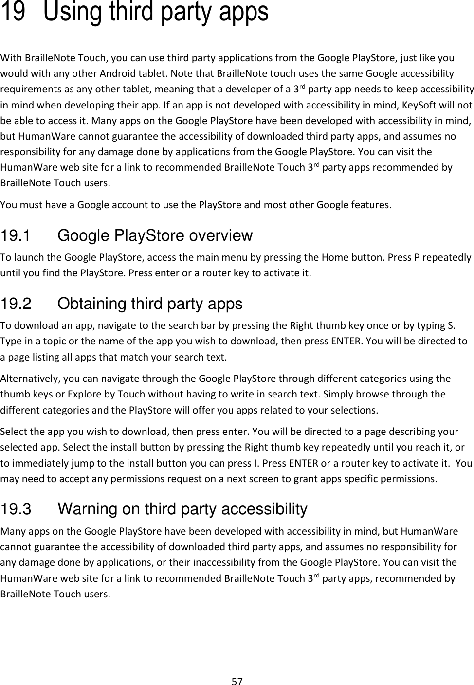 57 19 Using third party apps With BrailleNote Touch, you can use third party applications from the Google PlayStore, just like you would with any other Android tablet. Note that BrailleNote touch uses the same Google accessibility requirements as any other tablet, meaning that a developer of a 3rd party app needs to keep accessibility in mind when developing their app. If an app is not developed with accessibility in mind, KeySoft will not be able to access it. Many apps on the Google PlayStore have been developed with accessibility in mind, but HumanWare cannot guarantee the accessibility of downloaded third party apps, and assumes no responsibility for any damage done by applications from the Google PlayStore. You can visit the HumanWare web site for a link to recommended BrailleNote Touch 3rd party apps recommended by BrailleNote Touch users.   You must have a Google account to use the PlayStore and most other Google features.   19.1  Google PlayStore overview To launch the Google PlayStore, access the main menu by pressing the Home button. Press P repeatedly until you find the PlayStore. Press enter or a router key to activate it.     19.2  Obtaining third party apps To download an app, navigate to the search bar by pressing the Right thumb key once or by typing S. Type in a topic or the name of the app you wish to download, then press ENTER. You will be directed to a page listing all apps that match your search text.  Alternatively, you can navigate through the Google PlayStore through different categories using the thumb keys or Explore by Touch without having to write in search text. Simply browse through the different categories and the PlayStore will offer you apps related to your selections. Select the app you wish to download, then press enter. You will be directed to a page describing your selected app. Select the install button by pressing the Right thumb key repeatedly until you reach it, or to immediately jump to the install button you can press I. Press ENTER or a router key to activate it.  You may need to accept any permissions request on a next screen to grant apps specific permissions.  19.3  Warning on third party accessibility Many apps on the Google PlayStore have been developed with accessibility in mind, but HumanWare cannot guarantee the accessibility of downloaded third party apps, and assumes no responsibility for any damage done by applications, or their inaccessibility from the Google PlayStore. You can visit the HumanWare web site for a link to recommended BrailleNote Touch 3rd party apps, recommended by BrailleNote Touch users.    