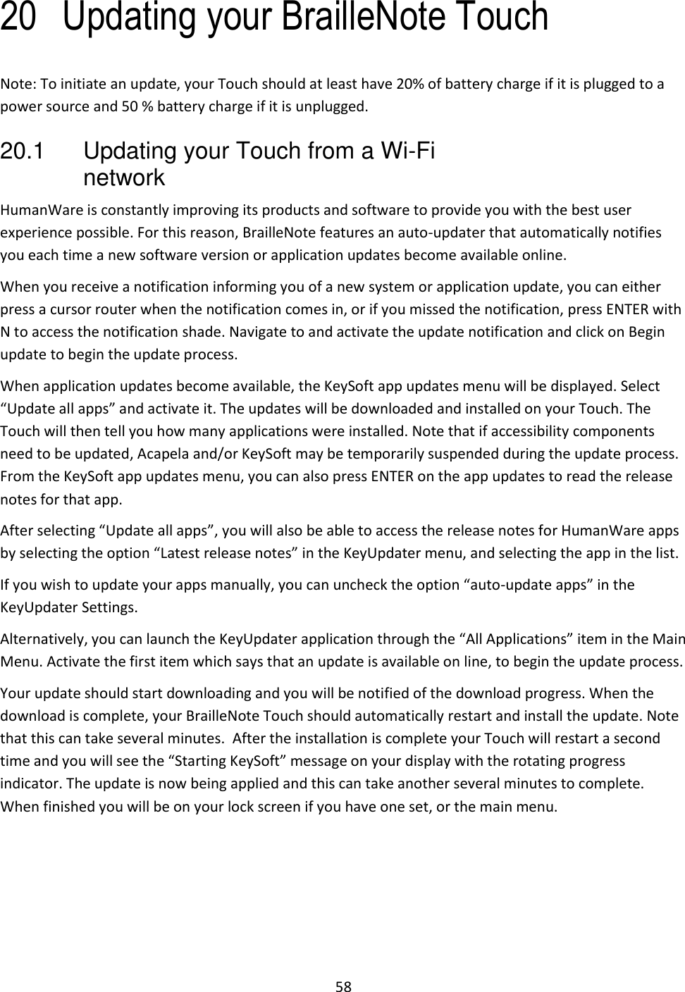 58 20 Updating your BrailleNote Touch Note: To initiate an update, your Touch should at least have 20% of battery charge if it is plugged to a power source and 50 % battery charge if it is unplugged. 20.1  Updating your Touch from a Wi-Fi network HumanWare is constantly improving its products and software to provide you with the best user experience possible. For this reason, BrailleNote features an auto-updater that automatically notifies you each time a new software version or application updates become available online.  When you receive a notification informing you of a new system or application update, you can either press a cursor router when the notification comes in, or if you missed the notification, press ENTER with N to access the notification shade. Navigate to and activate the update notification and click on Begin update to begin the update process.  When application updates become available, the KeySoft app updates menu will be displayed. Select “Update all apps” and activate it. The updates will be downloaded and installed on your Touch. The Touch will then tell you how many applications were installed. Note that if accessibility components need to be updated, Acapela and/or KeySoft may be temporarily suspended during the update process. From the KeySoft app updates menu, you can also press ENTER on the app updates to read the release notes for that app.  After selecting “Update all apps”, you will also be able to access the release notes for HumanWare apps by selecting the option “Latest release notes” in the KeyUpdater menu, and selecting the app in the list. If you wish to update your apps manually, you can uncheck the option “auto-update apps” in the KeyUpdater Settings.  Alternatively, you can launch the KeyUpdater application through the “All Applications” item in the Main Menu. Activate the first item which says that an update is available on line, to begin the update process. Your update should start downloading and you will be notified of the download progress. When the download is complete, your BrailleNote Touch should automatically restart and install the update. Note that this can take several minutes.  After the installation is complete your Touch will restart a second time and you will see the “Starting KeySoft” message on your display with the rotating progress indicator. The update is now being applied and this can take another several minutes to complete.  When finished you will be on your lock screen if you have one set, or the main menu.   