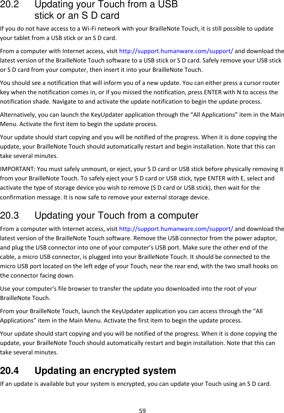 59 20.2 Updating your Touch from a USB stick or an S D card If you do not have access to a Wi-Fi network with your BrailleNote Touch, it is still possible to update your tablet from a USB stick or an S D card.  From a computer with Internet access, visit http://support.humanware.com/support/ and download the latest version of the BrailleNote Touch software to a USB stick or S D card. Safely remove your USB stick or S D card from your computer, then insert it into your BrailleNote Touch.  You should see a notification that will inform you of a new update. You can either press a cursor router key when the notification comes in, or if you missed the notification, press ENTER with N to access the notification shade. Navigate to and activate the update notification to begin the update process.  Alternatively, you can launch the KeyUpdater application through the “All Applications” item in the Main Menu. Activate the first item to begin the update process. Your update should start copying and you will be notified of the progress. When it is done copying the update, your BrailleNote Touch should automatically restart and begin installation. Note that this can take several minutes. IMPORTANT: You must safely unmount, or eject, your S D card or USB stick before physically removing it from your BrailleNote Touch. To safely eject your S D card or USB stick, type ENTER with E, select and activate the type of storage device you wish to remove (S D card or USB stick), then wait for the confirmation message. It is now safe to remove your external storage device. 20.3  Updating your Touch from a computer From a computer with Internet access, visit http://support.humanware.com/support/ and download the latest version of the BrailleNote Touch software. Remove the USB connector from the power adaptor, and plug the USB connector into one of your computer’s USB port. Make sure the other end of the cable, a micro USB connector, is plugged into your BrailleNote Touch. It should be connected to the micro USB port located on the left edge of your Touch, near the rear end, with the two small hooks on the connector facing down. Use your computer’s file browser to transfer the update you downloaded into the root of your BrailleNote Touch.  From your BrailleNote Touch, launch the KeyUpdater application you can access through the “All Applications” item in the Main Menu. Activate the first item to begin the update process. Your update should start copying and you will be notified of the progress. When it is done copying the update, your BrailleNote Touch should automatically restart and begin installation. Note that this can take several minutes. 20.4  Updating an encrypted system If an update is available but your system is encrypted, you can update your Touch using an S D card.  