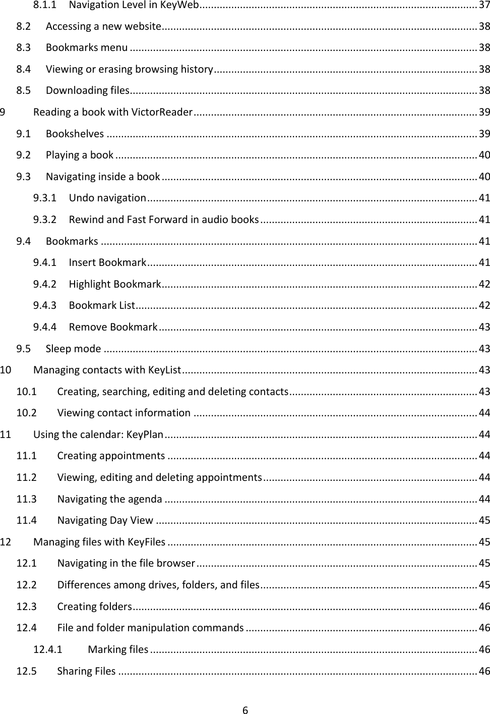 6 8.1.1  Navigation Level in KeyWeb ................................................................................................ 37 8.2  Accessing a new website ............................................................................................................. 38 8.3  Bookmarks menu ........................................................................................................................ 38 8.4  Viewing or erasing browsing history ........................................................................................... 38 8.5  Downloading files ........................................................................................................................ 38 9  Reading a book with VictorReader .................................................................................................. 39 9.1  Bookshelves ................................................................................................................................ 39 9.2  Playing a book ............................................................................................................................. 40 9.3  Navigating inside a book ............................................................................................................. 40 9.3.1  Undo navigation .................................................................................................................. 41 9.3.2  Rewind and Fast Forward in audio books ........................................................................... 41 9.4  Bookmarks .................................................................................................................................. 41 9.4.1  Insert Bookmark .................................................................................................................. 41 9.4.2  Highlight Bookmark ............................................................................................................. 42 9.4.3  Bookmark List ...................................................................................................................... 42 9.4.4  Remove Bookmark .............................................................................................................. 43 9.5  Sleep mode ................................................................................................................................. 43 10  Managing contacts with KeyList ...................................................................................................... 43 10.1  Creating, searching, editing and deleting contacts ................................................................. 43 10.2  Viewing contact information .................................................................................................. 44 11  Using the calendar: KeyPlan ............................................................................................................ 44 11.1  Creating appointments ........................................................................................................... 44 11.2  Viewing, editing and deleting appointments .......................................................................... 44 11.3  Navigating the agenda ............................................................................................................ 44 11.4  Navigating Day View ............................................................................................................... 45 12  Managing files with KeyFiles ........................................................................................................... 45 12.1  Navigating in the file browser ................................................................................................. 45 12.2  Differences among drives, folders, and files ........................................................................... 45 12.3  Creating folders ....................................................................................................................... 46 12.4  File and folder manipulation commands ................................................................................ 46 12.4.1  Marking files ................................................................................................................. 46 12.5  Sharing Files ............................................................................................................................ 46 