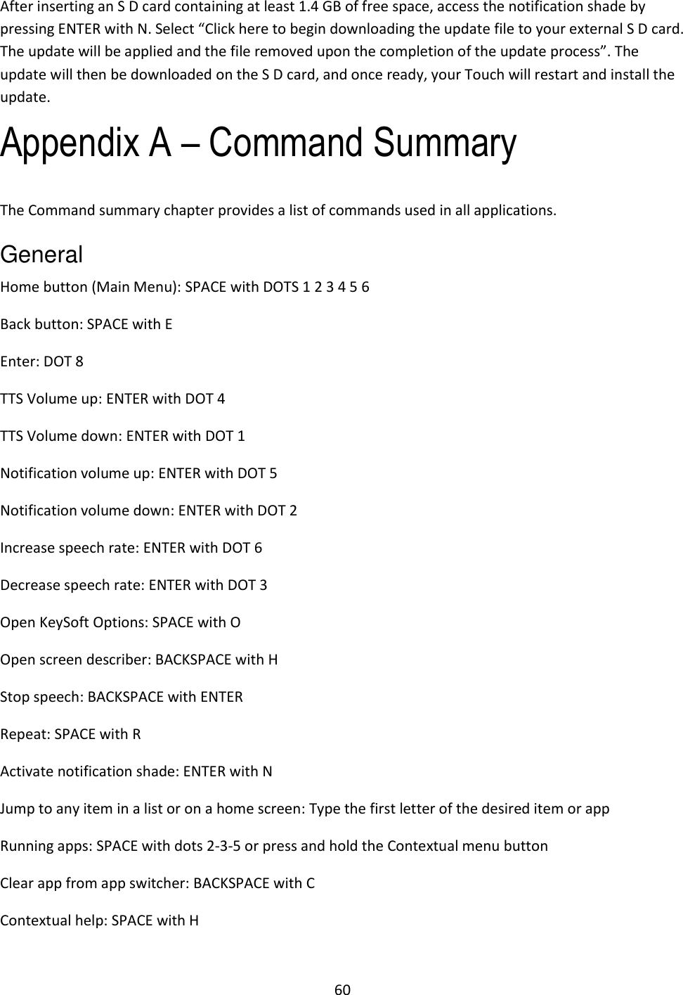 60 After inserting an S D card containing at least 1.4 GB of free space, access the notification shade by pressing ENTER with N. Select “Click here to begin downloading the update file to your external S D card. The update will be applied and the file removed upon the completion of the update process”. The update will then be downloaded on the S D card, and once ready, your Touch will restart and install the update. Appendix A – Command Summary The Command summary chapter provides a list of commands used in all applications. General   Home button (Main Menu): SPACE with DOTS 1 2 3 4 5 6  Back button: SPACE with E  Enter: DOT 8 TTS Volume up: ENTER with DOT 4 TTS Volume down: ENTER with DOT 1 Notification volume up: ENTER with DOT 5 Notification volume down: ENTER with DOT 2 Increase speech rate: ENTER with DOT 6 Decrease speech rate: ENTER with DOT 3 Open KeySoft Options: SPACE with O Open screen describer: BACKSPACE with H Stop speech: BACKSPACE with ENTER Repeat: SPACE with R  Activate notification shade: ENTER with N  Jump to any item in a list or on a home screen: Type the first letter of the desired item or app Running apps: SPACE with dots 2-3-5 or press and hold the Contextual menu button Clear app from app switcher: BACKSPACE with C Contextual help: SPACE with H  