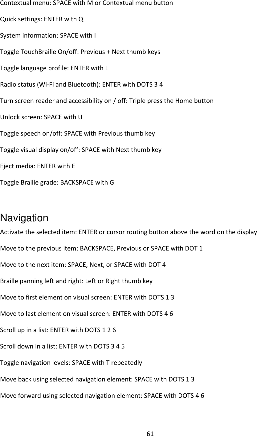 61 Contextual menu: SPACE with M or Contextual menu button Quick settings: ENTER with Q System information: SPACE with I Toggle TouchBraille On/off: Previous + Next thumb keys  Toggle language profile: ENTER with L Radio status (Wi-Fi and Bluetooth): ENTER with DOTS 3 4 Turn screen reader and accessibility on / off: Triple press the Home button Unlock screen: SPACE with U Toggle speech on/off: SPACE with Previous thumb key Toggle visual display on/off: SPACE with Next thumb key Eject media: ENTER with E Toggle Braille grade: BACKSPACE with G  Navigation   Activate the selected item: ENTER or cursor routing button above the word on the display  Move to the previous item: BACKSPACE, Previous or SPACE with DOT 1  Move to the next item: SPACE, Next, or SPACE with DOT 4  Braille panning left and right: Left or Right thumb key Move to first element on visual screen: ENTER with DOTS 1 3 Move to last element on visual screen: ENTER with DOTS 4 6 Scroll up in a list: ENTER with DOTS 1 2 6 Scroll down in a list: ENTER with DOTS 3 4 5 Toggle navigation levels: SPACE with T repeatedly  Move back using selected navigation element: SPACE with DOTS 1 3 Move forward using selected navigation element: SPACE with DOTS 4 6 