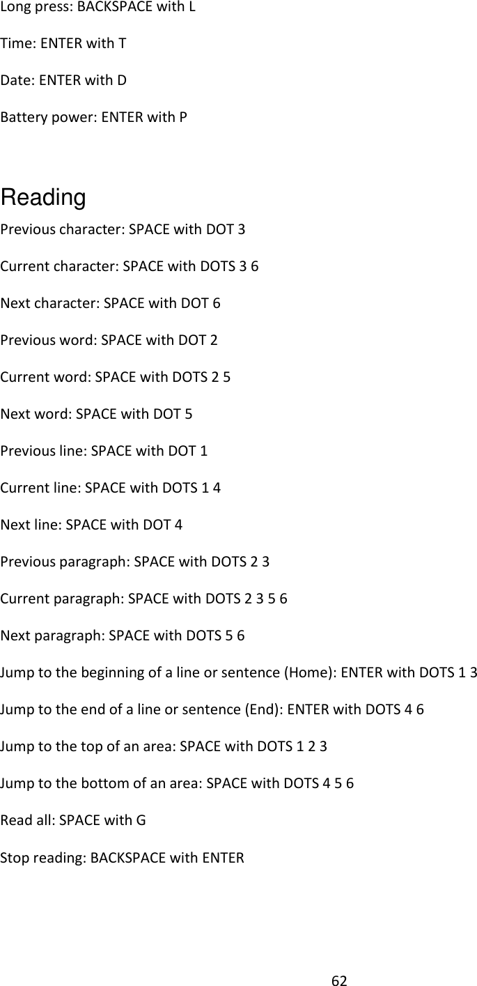 62 Long press: BACKSPACE with L  Time: ENTER with T Date: ENTER with D Battery power: ENTER with P   Reading   Previous character: SPACE with DOT 3  Current character: SPACE with DOTS 3 6  Next character: SPACE with DOT 6 Previous word: SPACE with DOT 2 Current word: SPACE with DOTS 2 5 Next word: SPACE with DOT 5 Previous line: SPACE with DOT 1 Current line: SPACE with DOTS 1 4 Next line: SPACE with DOT 4 Previous paragraph: SPACE with DOTS 2 3  Current paragraph: SPACE with DOTS 2 3 5 6 Next paragraph: SPACE with DOTS 5 6 Jump to the beginning of a line or sentence (Home): ENTER with DOTS 1 3  Jump to the end of a line or sentence (End): ENTER with DOTS 4 6 Jump to the top of an area: SPACE with DOTS 1 2 3  Jump to the bottom of an area: SPACE with DOTS 4 5 6  Read all: SPACE with G Stop reading: BACKSPACE with ENTER    