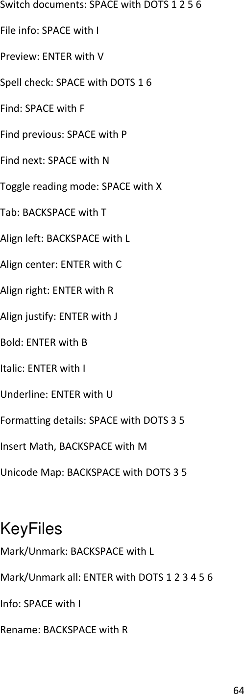 64 Switch documents: SPACE with DOTS 1 2 5 6 File info: SPACE with I  Preview: ENTER with V Spell check: SPACE with DOTS 1 6 Find: SPACE with F Find previous: SPACE with P Find next: SPACE with N Toggle reading mode: SPACE with X Tab: BACKSPACE with T Align left: BACKSPACE with L Align center: ENTER with C Align right: ENTER with R Align justify: ENTER with J Bold: ENTER with B Italic: ENTER with I Underline: ENTER with U Formatting details: SPACE with DOTS 3 5 Insert Math, BACKSPACE with M Unicode Map: BACKSPACE with DOTS 3 5  KeyFiles   Mark/Unmark: BACKSPACE with L Mark/Unmark all: ENTER with DOTS 1 2 3 4 5 6 Info: SPACE with I Rename: BACKSPACE with R 