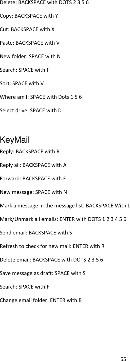 65 Delete: BACKSPACE with DOTS 2 3 5 6 Copy: BACKSPACE with Y Cut: BACKSPACE with X Paste: BACKSPACE with V New folder: SPACE with N Search: SPACE with F Sort: SPACE with V Where am I: SPACE with Dots 1 5 6 Select drive: SPACE with D  KeyMail   Reply: BACKSPACE with R Reply all: BACKSPACE with A Forward: BACKSPACE with F New message: SPACE with N Mark a message in the message list: BACKSPACE With L Mark/Unmark all emails: ENTER with DOTS 1 2 3 4 5 6 Send email: BACKSPACE with S Refresh to check for new mail: ENTER with R  Delete email: BACKSPACE with DOTS 2 3 5 6  Save message as draft: SPACE with S Search: SPACE with F Change email folder: ENTER with B  