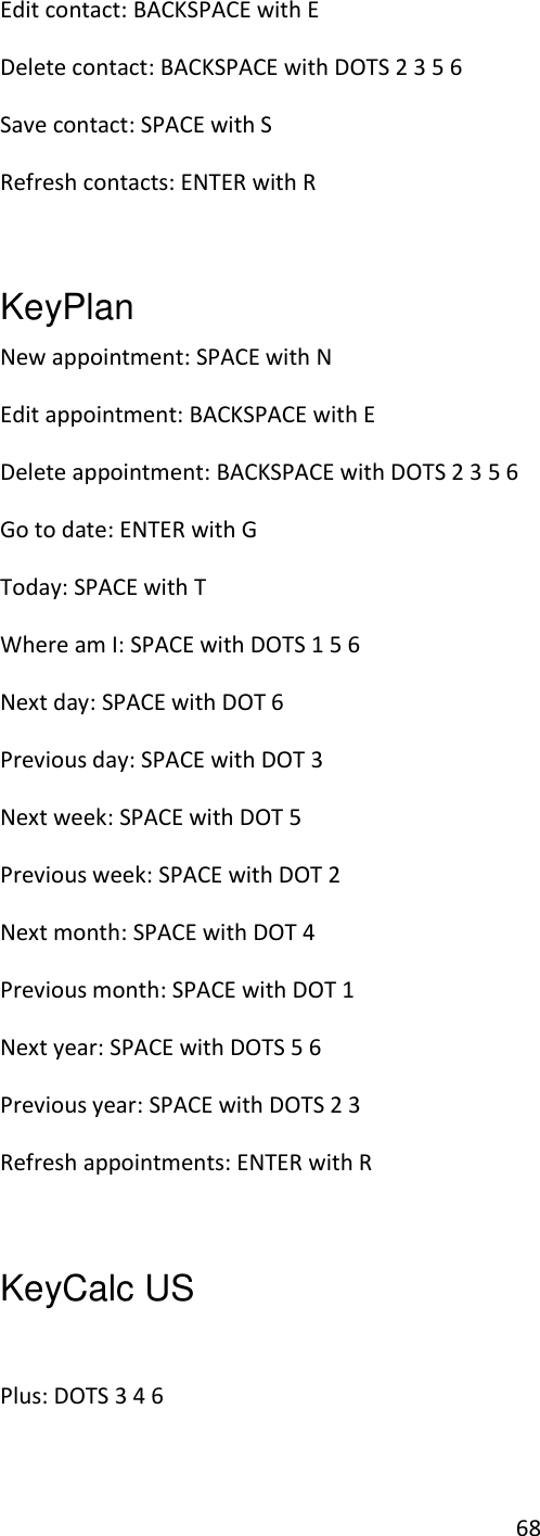 68 Edit contact: BACKSPACE with E Delete contact: BACKSPACE with DOTS 2 3 5 6 Save contact: SPACE with S Refresh contacts: ENTER with R  KeyPlan   New appointment: SPACE with N Edit appointment: BACKSPACE with E Delete appointment: BACKSPACE with DOTS 2 3 5 6 Go to date: ENTER with G Today: SPACE with T Where am I: SPACE with DOTS 1 5 6 Next day: SPACE with DOT 6 Previous day: SPACE with DOT 3 Next week: SPACE with DOT 5 Previous week: SPACE with DOT 2 Next month: SPACE with DOT 4 Previous month: SPACE with DOT 1 Next year: SPACE with DOTS 5 6 Previous year: SPACE with DOTS 2 3 Refresh appointments: ENTER with R  KeyCalc US    Plus: DOTS 3 4 6 