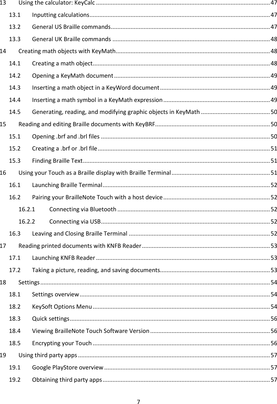 7 13  Using the calculator: KeyCalc .......................................................................................................... 47 13.1  Inputting calculations .............................................................................................................. 47 13.2  General US Braille commands ................................................................................................. 47 13.3  General UK Braille commands ................................................................................................ 48 14  Creating math objects with KeyMath .............................................................................................. 48 14.1  Creating a math object ............................................................................................................ 48 14.2  Opening a KeyMath document ............................................................................................... 49 14.3  Inserting a math object in a KeyWord document ................................................................... 49 14.4  Inserting a math symbol in a KeyMath expression ................................................................. 49 14.5  Generating, reading, and modifying graphic objects in KeyMath .......................................... 50 15  Reading and editing Braille documents with KeyBRF ...................................................................... 50 15.1  Opening .brf and .brl files ....................................................................................................... 50 15.2  Creating a .brf or .brl file ......................................................................................................... 51 15.3  Finding Braille Text .................................................................................................................. 51 16  Using your Touch as a Braille display with Braille Terminal ............................................................ 51 16.1  Launching Braille Terminal ...................................................................................................... 52 16.2  Pairing your BrailleNote Touch with a host device ................................................................. 52 16.2.1  Connecting via Bluetooth ............................................................................................. 52 16.2.2  Connecting via USB ....................................................................................................... 52 16.3  Leaving and Closing Braille Terminal ...................................................................................... 52 17  Reading printed documents with KNFB Reader .............................................................................. 53 17.1  Launching KNFB Reader .......................................................................................................... 53 17.2  Taking a picture, reading, and saving documents................................................................... 53 18  Settings ............................................................................................................................................ 54 18.1  Settings overview .................................................................................................................... 54 18.2  KeySoft Options Menu ............................................................................................................ 54 18.3  Quick settings .......................................................................................................................... 56 18.4  Viewing BrailleNote Touch Software Version ......................................................................... 56 18.5  Encrypting your Touch ............................................................................................................ 56 19  Using third party apps ..................................................................................................................... 57 19.1  Google PlayStore overview ..................................................................................................... 57 19.2  Obtaining third party apps ...................................................................................................... 57 