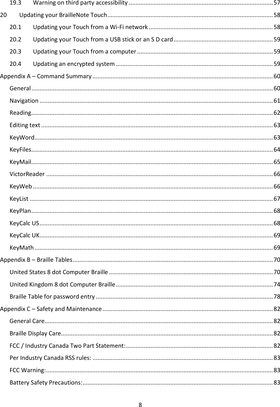 8 19.3  Warning on third party accessibility ....................................................................................... 57 20  Updating your BrailleNote Touch .................................................................................................... 58 20.1  Updating your Touch from a Wi-Fi network ........................................................................... 58 20.2  Updating your Touch from a USB stick or an S D card ............................................................ 59 20.3  Updating your Touch from a computer .................................................................................. 59 20.4  Updating an encrypted system ............................................................................................... 59 Appendix A – Command Summary ............................................................................................................. 60 General .................................................................................................................................................. 60 Navigation ............................................................................................................................................. 61 Reading .................................................................................................................................................. 62 Editing text ............................................................................................................................................ 63 KeyWord ................................................................................................................................................ 63 KeyFiles .................................................................................................................................................. 64 KeyMail .................................................................................................................................................. 65 VictorReader ......................................................................................................................................... 66 KeyWeb ................................................................................................................................................. 66 KeyList ................................................................................................................................................... 67 KeyPlan .................................................................................................................................................. 68 KeyCalc US ............................................................................................................................................. 68 KeyCalc UK ............................................................................................................................................. 69 KeyMath ................................................................................................................................................ 69 Appendix B – Braille Tables ......................................................................................................................... 70 United States 8 dot Computer Braille ................................................................................................... 70 United Kingdom 8 dot Computer Braille ............................................................................................... 74 Braille Table for password entry ........................................................................................................... 78 Appendix C – Safety and Maintenance ....................................................................................................... 82 General Care .......................................................................................................................................... 82 Braille Display Care ................................................................................................................................ 82 FCC / Industry Canada Two Part Statement: ......................................................................................... 82 Per Industry Canada RSS rules: ............................................................................................................. 83 FCC Warning: ......................................................................................................................................... 83 Battery Safety Precautions: ................................................................................................................... 83 