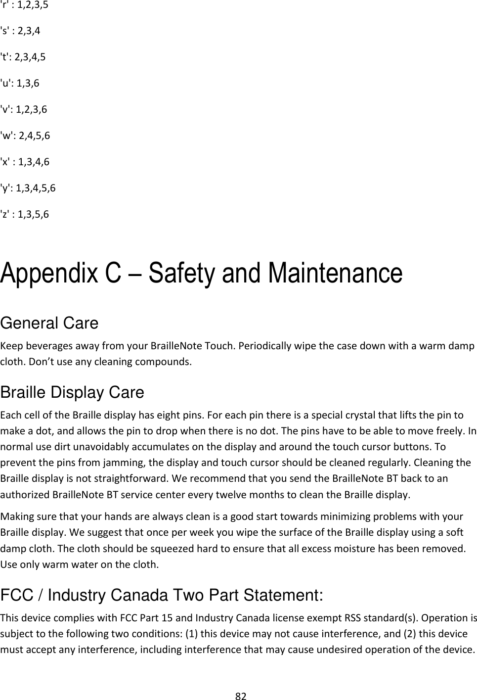 82 &apos;r&apos; : 1,2,3,5              &apos;s&apos; : 2,3,4              &apos;t&apos;: 2,3,4,5        &apos;u&apos;: 1,3,6               &apos;v&apos;: 1,2,3,6 &apos;w&apos;: 2,4,5,6               &apos;x&apos; : 1,3,4,6         &apos;y&apos;: 1,3,4,5,6               &apos;z&apos; : 1,3,5,6               Appendix C – Safety and Maintenance General Care Keep beverages away from your BrailleNote Touch. Periodically wipe the case down with a warm damp cloth. Don’t use any cleaning compounds. Braille Display Care Each cell of the Braille display has eight pins. For each pin there is a special crystal that lifts the pin to make a dot, and allows the pin to drop when there is no dot. The pins have to be able to move freely. In normal use dirt unavoidably accumulates on the display and around the touch cursor buttons. To prevent the pins from jamming, the display and touch cursor should be cleaned regularly. Cleaning the Braille display is not straightforward. We recommend that you send the BrailleNote BT back to an authorized BrailleNote BT service center every twelve months to clean the Braille display. Making sure that your hands are always clean is a good start towards minimizing problems with your Braille display. We suggest that once per week you wipe the surface of the Braille display using a soft damp cloth. The cloth should be squeezed hard to ensure that all excess moisture has been removed. Use only warm water on the cloth. FCC / Industry Canada Two Part Statement: This device complies with FCC Part 15 and Industry Canada license exempt RSS standard(s). Operation is subject to the following two conditions: (1) this device may not cause interference, and (2) this device must accept any interference, including interference that may cause undesired operation of the device. 