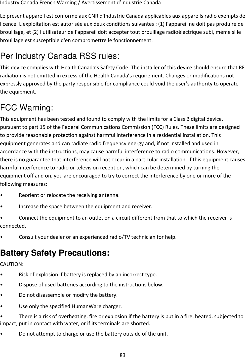 83 Industry Canada French Warning / Avertissement d’Industrie Canada Le présent appareil est conforme aux CNR d&apos;Industrie Canada applicables aux appareils radio exempts de licence. L&apos;exploitation est autorisée aux deux conditions suivantes : (1) l&apos;appareil ne doit pas produire de brouillage, et (2) l&apos;utilisateur de l&apos;appareil doit accepter tout brouillage radioélectrique subi, même si le brouillage est susceptible d&apos;en compromettre le fonctionnement. Per Industry Canada RSS rules: This device complies with Health Canada’s Safety Code. The installer of this device should ensure that RF radiation is not emitted in excess of the Health Canada’s requirement. Changes or modifications not expressly approved by the party responsible for compliance could void the user’s authority to operate the equipment. FCC Warning: This equipment has been tested and found to comply with the limits for a Class B digital device, pursuant to part 15 of the Federal Communications Commission (FCC) Rules. These limits are designed to provide reasonable protection against harmful interference in a residential installation. This equipment generates and can radiate radio frequency energy and, if not installed and used in accordance with the instructions, may cause harmful interference to radio communications. However, there is no guarantee that interference will not occur in a particular installation. If this equipment causes harmful interference to radio or television reception, which can be determined by turning the equipment off and on, you are encouraged to try to correct the interference by one or more of the following measures: •  Reorient or relocate the receiving antenna. •  Increase the space between the equipment and receiver. •  Connect the equipment to an outlet on a circuit different from that to which the receiver is connected. •  Consult your dealer or an experienced radio/TV technician for help. Battery Safety Precautions: CAUTION:  •  Risk of explosion if battery is replaced by an incorrect type. •  Dispose of used batteries according to the instructions below. •  Do not disassemble or modify the battery. •  Use only the specified HumanWare charger. •  There is a risk of overheating, fire or explosion if the battery is put in a fire, heated, subjected to impact, put in contact with water, or if its terminals are shorted. •  Do not attempt to charge or use the battery outside of the unit. 