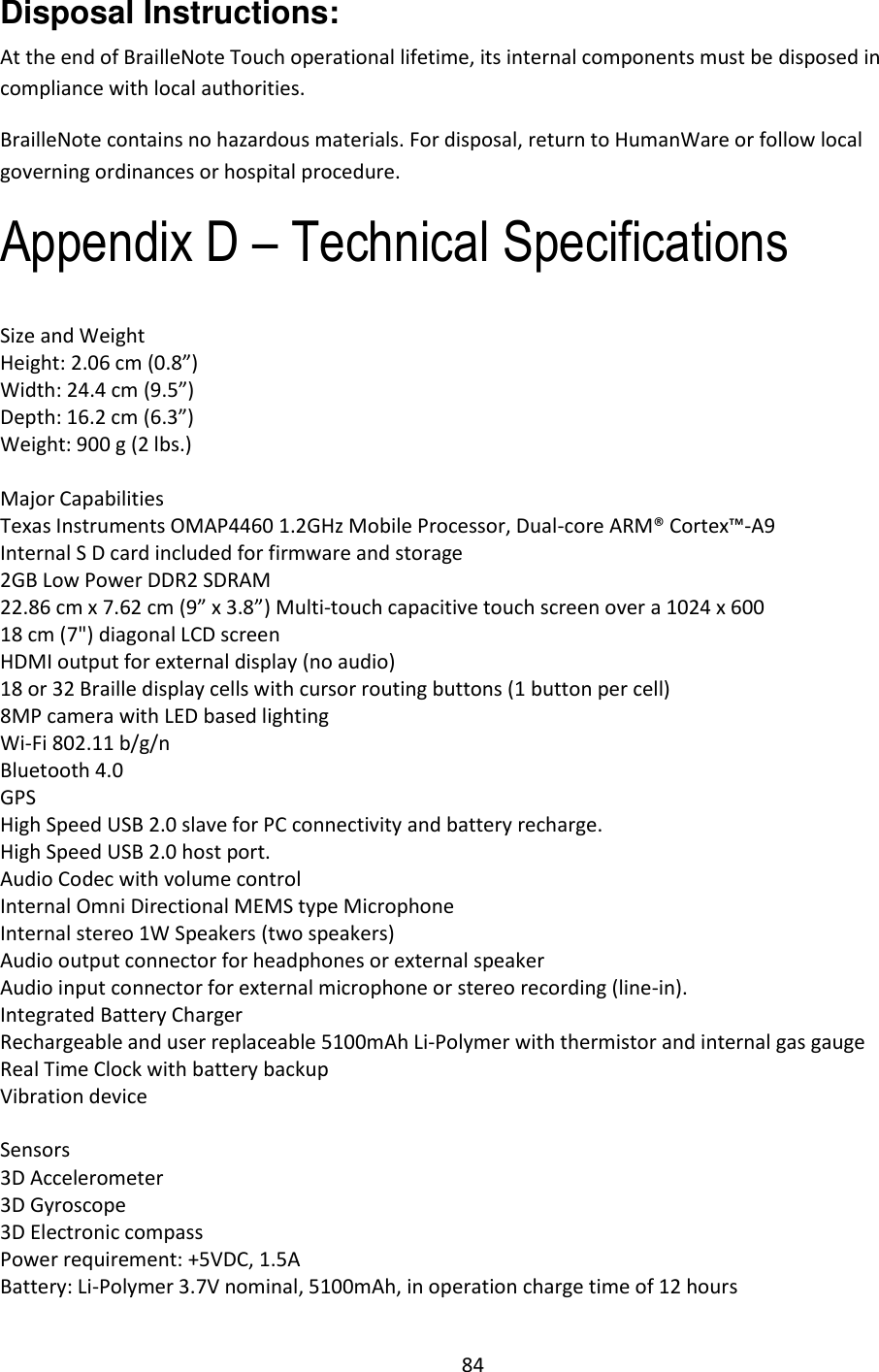 84 Disposal Instructions: At the end of BrailleNote Touch operational lifetime, its internal components must be disposed in compliance with local authorities. BrailleNote contains no hazardous materials. For disposal, return to HumanWare or follow local governing ordinances or hospital procedure. Appendix D – Technical Specifications Size and Weight Height: 2.06 cm (0.8”) Width: 24.4 cm (9.5”) Depth: 16.2 cm (6.3”) Weight: 900 g (2 lbs.)  Major Capabilities Texas Instruments OMAP4460 1.2GHz Mobile Processor, Dual-core ARM® Cortex™-A9 Internal S D card included for firmware and storage 2GB Low Power DDR2 SDRAM 22.86 cm x 7.62 cm (9” x 3.8”) Multi-touch capacitive touch screen over a 1024 x 600 18 cm (7&quot;) diagonal LCD screen HDMI output for external display (no audio) 18 or 32 Braille display cells with cursor routing buttons (1 button per cell) 8MP camera with LED based lighting  Wi-Fi 802.11 b/g/n Bluetooth 4.0 GPS High Speed USB 2.0 slave for PC connectivity and battery recharge.  High Speed USB 2.0 host port. Audio Codec with volume control Internal Omni Directional MEMS type Microphone  Internal stereo 1W Speakers (two speakers) Audio output connector for headphones or external speaker Audio input connector for external microphone or stereo recording (line-in). Integrated Battery Charger Rechargeable and user replaceable 5100mAh Li-Polymer with thermistor and internal gas gauge Real Time Clock with battery backup Vibration device  Sensors 3D Accelerometer 3D Gyroscope 3D Electronic compass Power requirement: +5VDC, 1.5A Battery: Li-Polymer 3.7V nominal, 5100mAh, in operation charge time of 12 hours 