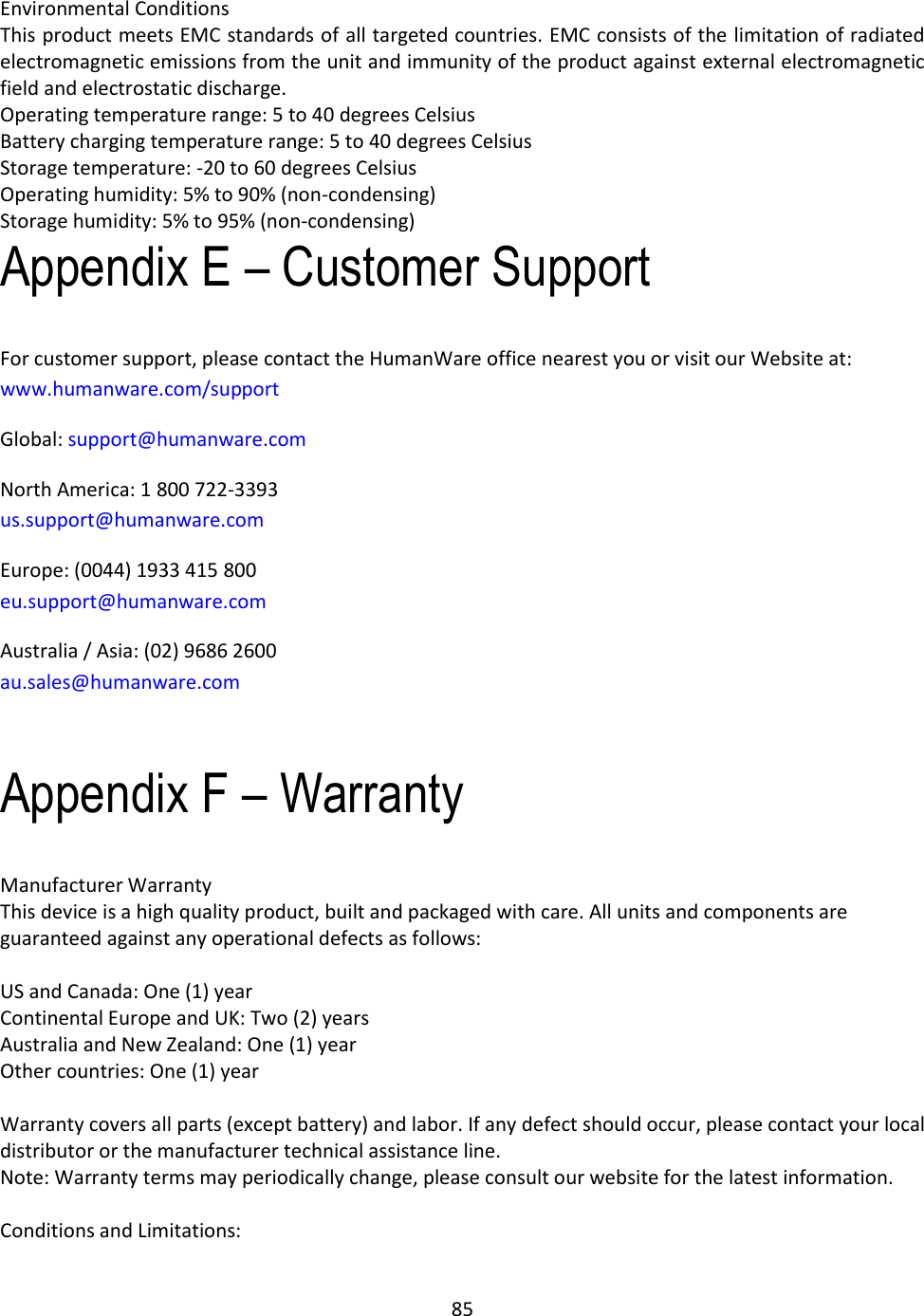 85  Environmental Conditions This product meets EMC standards of all targeted countries. EMC consists of the limitation of radiated electromagnetic emissions from the unit and immunity of the product against external electromagnetic field and electrostatic discharge. Operating temperature range: 5 to 40 degrees Celsius Battery charging temperature range: 5 to 40 degrees Celsius Storage temperature: -20 to 60 degrees Celsius Operating humidity: 5% to 90% (non-condensing) Storage humidity: 5% to 95% (non-condensing) Appendix E – Customer Support For customer support, please contact the HumanWare office nearest you or visit our Website at: www.humanware.com/support Global: support@humanware.com North America: 1 800 722-3393 us.support@humanware.com Europe: (0044) 1933 415 800 eu.support@humanware.com Australia / Asia: (02) 9686 2600 au.sales@humanware.com  Appendix F – Warranty Manufacturer Warranty This device is a high quality product, built and packaged with care. All units and components are guaranteed against any operational defects as follows:  US and Canada: One (1) year Continental Europe and UK: Two (2) years Australia and New Zealand: One (1) year Other countries: One (1) year  Warranty covers all parts (except battery) and labor. If any defect should occur, please contact your local distributor or the manufacturer technical assistance line. Note: Warranty terms may periodically change, please consult our website for the latest information.  Conditions and Limitations: 