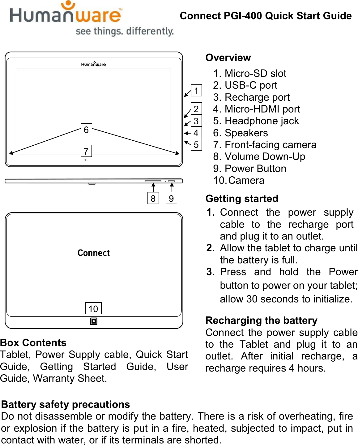 Connect PGI-400 Quick Start GuideBox ContentsTablet, Power Supply cable, Quick Start Guide, Getting Started Guide, User Guide, Warranty Sheet.Overview1. Micro-SD slot2. USB-C port3. Recharge port4. Micro-HDMI port5. Headphone jack6. Speakers7. Front-facing camera8. Volume Down-Up9. Power Button10.CameraGetting started1. Connect the power supply cable to the recharge port and plug it to an outlet. 2. Allow the tablet to charge until the battery is full.3. Press and hold the Power button to power on your tablet; allow 30 seconds to initialize.Recharging the batteryConnect the power supply cable to the Tablet and plug it to an outlet. After initial recharge, a recharge requires 4 hours.Battery safety precautionsDo not disassemble or modify the battery. There is a risk of overheating, fire or explosion if the battery is put in a fire, heated, subjected to impact, put in contact with water, or if its terminals are shorted.71012348956