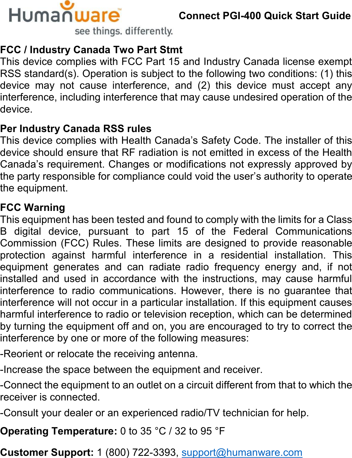 Connect PGI-400 Quick Start GuideFCC / Industry Canada Two Part StmtThis device complies with FCC Part 15 and Industry Canada license exempt RSS standard(s). Operation is subject to the following two conditions: (1) this device may not cause interference, and (2) this device must accept any interference, including interference that may cause undesired operation of the device.Per Industry Canada RSS rulesThis device complies with HeaOWK&amp;DQDGD¶V6DIHW\&amp;RGH7KHLQVWDOOHURIWKLVdevice should ensure that RF radiation is not emitted in excess of the Health &amp;DQDGD¶VUHTXLUHPHQW&amp;KDQJHVRUPRGLILFDWLRQVQRWH[SUHVVO\DSSURYHGE\WKHSDUW\UHVSRQVLEOHIRUFRPSOLDQFHFRXOGYRLGWKHXVHU¶s authority to operate the equipment.FCC WarningThis equipment has been tested and found to comply with the limits for a Class B digital device, pursuant to part 15 of the Federal Communications Commission (FCC) Rules. These limits are designed to provide reasonable protection against harmful interference in a residential installation. This equipment generates and can radiate radio frequency energy and, if not installed and used in accordance with the instructions, may cause harmful interference to radio communications. However, there is no guarantee that interference will not occur in a particular installation. If this equipment causes harmful interference to radio or television reception, which can be determined by turning the equipment off and on, you are encouraged to try to correct the interference by one or more of the following measures:-Reorient or relocate the receiving antenna.-Increase the space between the equipment and receiver.-Connect the equipment to an outlet on a circuit different from that to which the receiver is connected.-Consult your dealer or an experienced radio/TV technician for help.Operating Temperature: 0 to 35 °C / 32 to 95 °FCustomer Support: 1 (800) 722-3393, support@humanware.com