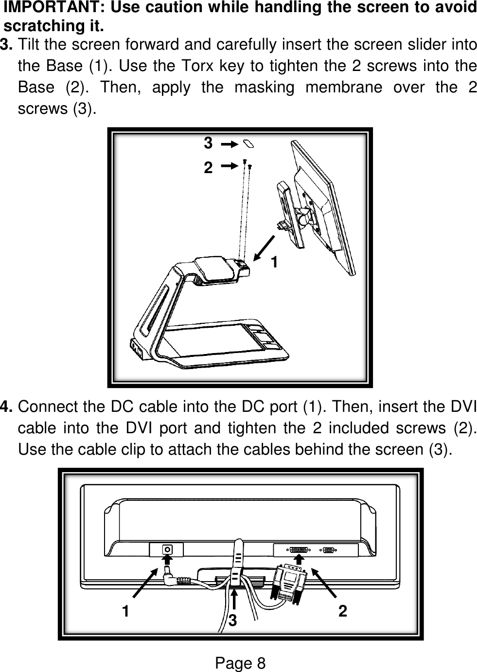 Page 8  IMPORTANT: Use caution while handling the screen to avoid scratching it. 3. Tilt the screen forward and carefully insert the screen slider into the Base (1). Use the Torx key to tighten the 2 screws into the Base  (2).  Then,  apply  the  masking  membrane  over  the  2 screws (3).  4. Connect the DC cable into the DC port (1). Then, insert the DVI cable into the DVI port and tighten the  2  included screws  (2). Use the cable clip to attach the cables behind the screen (3).  1  2  3  1  2  3  