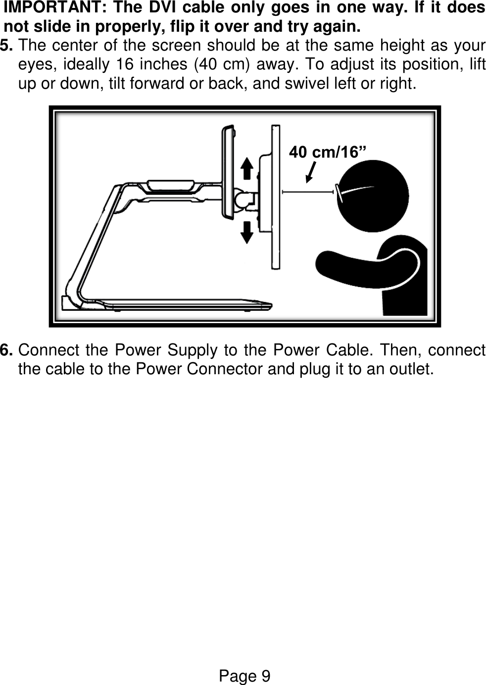 Page 9  IMPORTANT: The DVI cable only goes in one way. If it does not slide in properly, flip it over and try again. 5. The center of the screen should be at the same height as your eyes, ideally 16 inches (40 cm) away. To adjust its position, lift up or down, tilt forward or back, and swivel left or right.  6. Connect the Power Supply to the Power Cable. Then, connect the cable to the Power Connector and plug it to an outlet. 40 cm/16”  