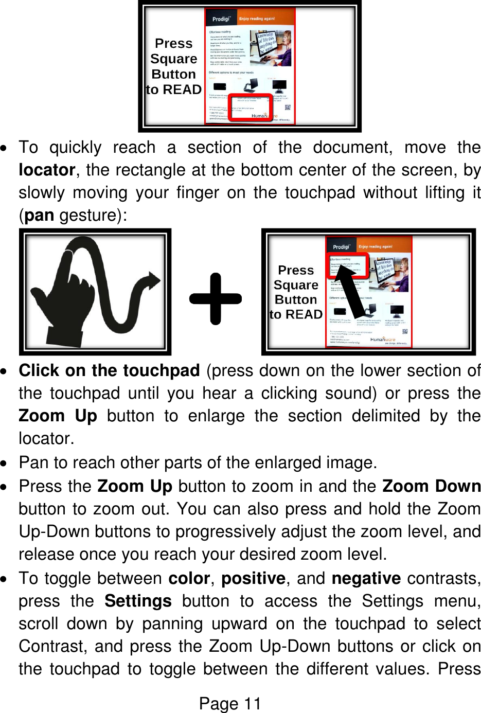 Page 11     To  quickly  reach  a  section  of  the  document,  move  the locator, the rectangle at the bottom center of the screen, by slowly  moving  your  finger  on  the  touchpad  without  lifting  it (pan gesture):             Click on the touchpad (press down on the lower section of the  touchpad  until  you  hear  a  clicking  sound)  or  press  the Zoom  Up  button  to  enlarge  the  section  delimited  by  the locator.   Pan to reach other parts of the enlarged image.   Press the Zoom Up button to zoom in and the Zoom Down button to zoom out. You can also press and hold the Zoom Up-Down buttons to progressively adjust the zoom level, and release once you reach your desired zoom level.    To toggle between color, positive, and negative contrasts, press  the  Settings  button  to  access  the  Settings  menu, scroll  down  by  panning  upward  on  the  touchpad  to  select Contrast, and press the Zoom Up-Down buttons or click on the touchpad  to  toggle between  the different values.  Press 