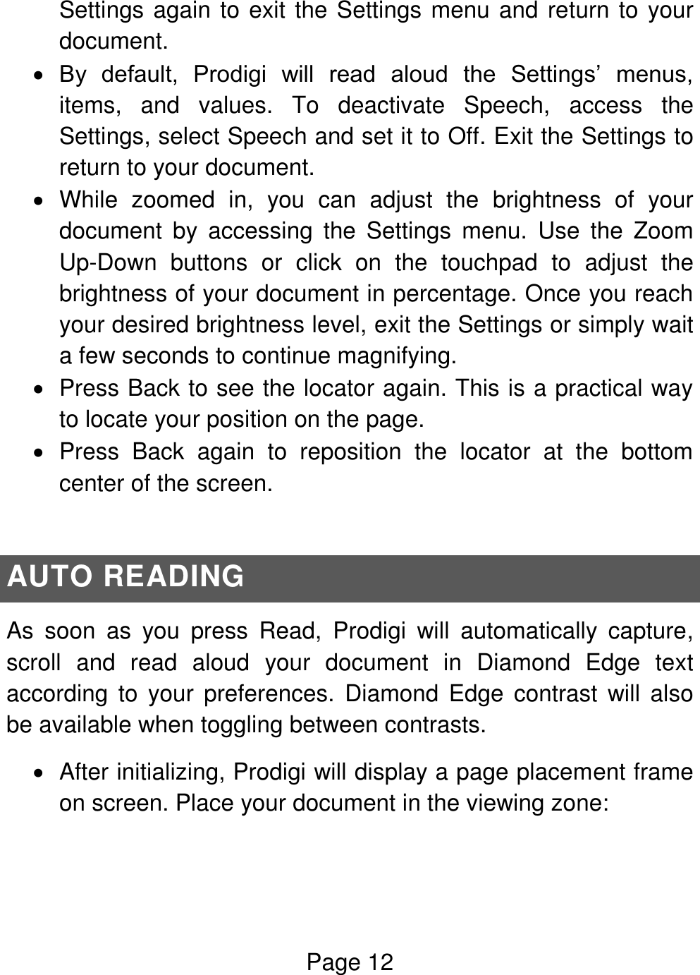 Page 12  Settings again to exit the Settings menu and return to your document.  By  default,  Prodigi  will  read  aloud  the  Settings’  menus, items,  and  values.  To  deactivate  Speech,  access  the Settings, select Speech and set it to Off. Exit the Settings to return to your document.   While  zoomed  in,  you  can  adjust  the  brightness  of  your document  by  accessing  the  Settings  menu.  Use  the  Zoom Up-Down  buttons  or  click  on  the  touchpad  to  adjust  the brightness of your document in percentage. Once you reach your desired brightness level, exit the Settings or simply wait a few seconds to continue magnifying.    Press Back to see the locator again. This is a practical way to locate your position on the page.    Press  Back  again  to  reposition  the  locator  at  the  bottom center of the screen.  AUTO READING As  soon  as  you  press  Read,  Prodigi  will  automatically  capture, scroll  and  read  aloud  your  document  in  Diamond  Edge  text according  to  your  preferences.  Diamond  Edge  contrast  will  also be available when toggling between contrasts.   After initializing, Prodigi will display a page placement frame on screen. Place your document in the viewing zone: 