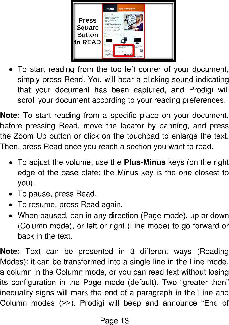 Page 13     To start reading from the top left corner of your document, simply press Read. You will hear a clicking sound indicating that  your  document  has  been  captured,  and  Prodigi  will scroll your document according to your reading preferences. Note: To start reading  from  a  specific  place  on  your document, before  pressing  Read,  move  the  locator  by  panning,  and  press the Zoom Up button or click on the touchpad to enlarge the text. Then, press Read once you reach a section you want to read.   To adjust the volume, use the Plus-Minus keys (on the right edge of the base plate; the Minus key is the one closest to you).   To pause, press Read.   To resume, press Read again.   When paused, pan in any direction (Page mode), up or down (Column mode), or left or right (Line mode) to go forward or back in the text.  Note:  Text  can  be  presented  in  3  different  ways  (Reading Modes): it can be transformed into a single line in the Line mode, a column in the Column mode, or you can read text without losing its  configuration  in  the  Page  mode  (default).  Two  “greater  than” inequality signs will mark the end of a paragraph in the Line and Column  modes  (˃˃).  Prodigi  will  beep  and  announce  “End  of 