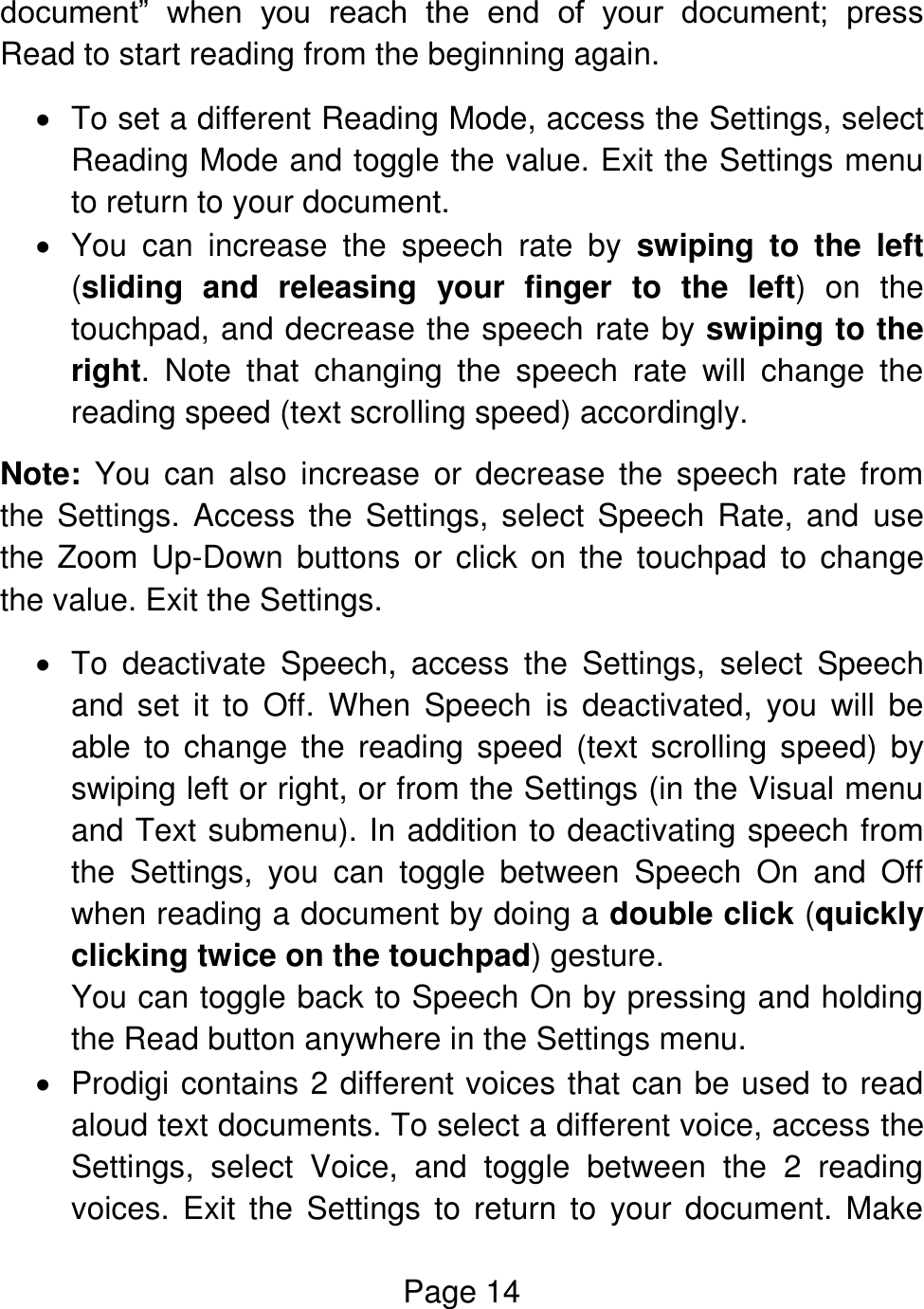 Page 14  document”  when  you  reach  the  end  of  your  document;  press Read to start reading from the beginning again.   To set a different Reading Mode, access the Settings, select Reading Mode and toggle the value. Exit the Settings menu to return to your document.   You  can  increase  the  speech  rate  by  swiping  to  the  left (sliding  and  releasing  your  finger to  the  left)  on  the touchpad, and decrease the speech rate by swiping to the right.  Note  that  changing  the  speech  rate  will  change  the reading speed (text scrolling speed) accordingly. Note:  You can  also  increase  or  decrease  the  speech  rate  from the Settings. Access  the Settings,  select  Speech  Rate, and  use the Zoom  Up-Down  buttons or  click  on  the  touchpad to change the value. Exit the Settings.   To  deactivate  Speech,  access  the  Settings,  select  Speech and  set  it  to  Off.  When  Speech  is  deactivated,  you  will  be able to change  the  reading speed  (text scrolling speed) by swiping left or right, or from the Settings (in the Visual menu and Text submenu). In addition to deactivating speech from the  Settings,  you  can  toggle  between  Speech  On  and  Off when reading a document by doing a double click (quickly clicking twice on the touchpad) gesture. You can toggle back to Speech On by pressing and holding the Read button anywhere in the Settings menu.   Prodigi contains 2 different voices that can be used to read aloud text documents. To select a different voice, access the Settings,  select  Voice,  and  toggle  between  the  2  reading voices.  Exit  the  Settings to return  to  your document. Make 