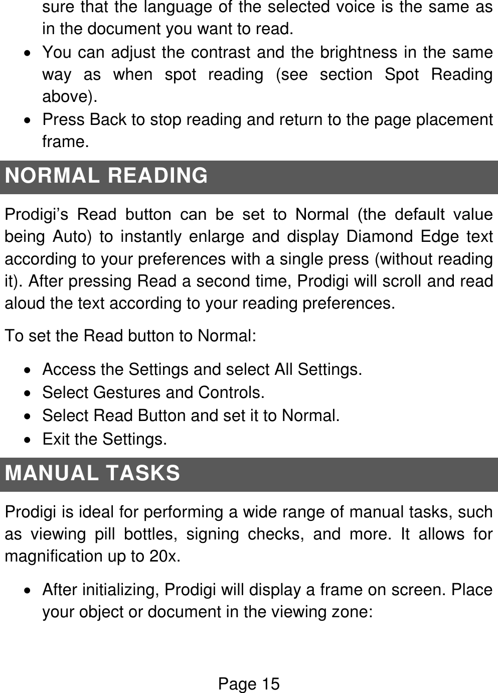 Page 15  sure that the language of the selected voice is the same as in the document you want to read.   You can adjust the contrast and the brightness in the same way  as  when  spot  reading  (see  section  Spot  Reading above).   Press Back to stop reading and return to the page placement frame. NORMAL READING Prodigi’s  Read  button  can  be  set  to  Normal  (the  default  value being Auto) to instantly enlarge  and  display Diamond  Edge text according to your preferences with a single press (without reading it). After pressing Read a second time, Prodigi will scroll and read aloud the text according to your reading preferences. To set the Read button to Normal:    Access the Settings and select All Settings.    Select Gestures and Controls.    Select Read Button and set it to Normal.    Exit the Settings. MANUAL TASKS Prodigi is ideal for performing a wide range of manual tasks, such as  viewing  pill  bottles,  signing  checks,  and  more.  It  allows  for magnification up to 20x.   After initializing, Prodigi will display a frame on screen. Place your object or document in the viewing zone: 