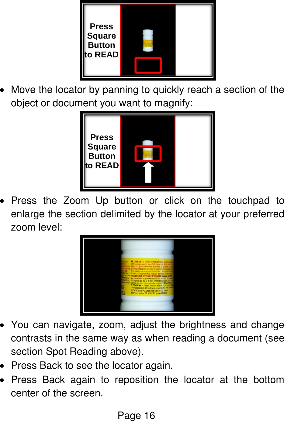 Page 16     Move the locator by panning to quickly reach a section of the object or document you want to magnify:     Press  the  Zoom  Up  button  or  click  on  the  touchpad  to enlarge the section delimited by the locator at your preferred zoom level:    You can navigate, zoom, adjust the brightness and change contrasts in the same way as when reading a document (see section Spot Reading above).   Press Back to see the locator again.   Press  Back  again  to  reposition  the  locator  at  the  bottom center of the screen. 