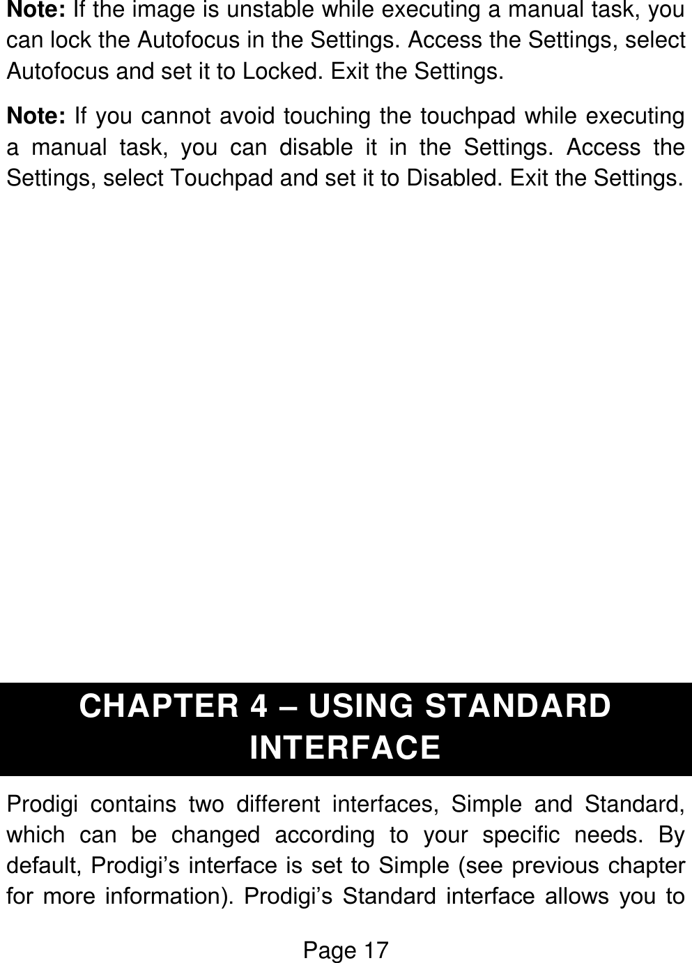 Page 17  Note: If the image is unstable while executing a manual task, you can lock the Autofocus in the Settings. Access the Settings, select Autofocus and set it to Locked. Exit the Settings. Note: If you cannot avoid touching the touchpad while executing a  manual  task,  you  can  disable  it  in  the  Settings.  Access  the Settings, select Touchpad and set it to Disabled. Exit the Settings.             CHAPTER 4 – USING STANDARD INTERFACE Prodigi  contains  two  different  interfaces,  Simple  and  Standard, which  can  be  changed  according  to  your  specific  needs.  By default, Prodigi’s interface is set to Simple (see previous chapter for  more  information).  Prodigi’s  Standard  interface  allows  you  to 