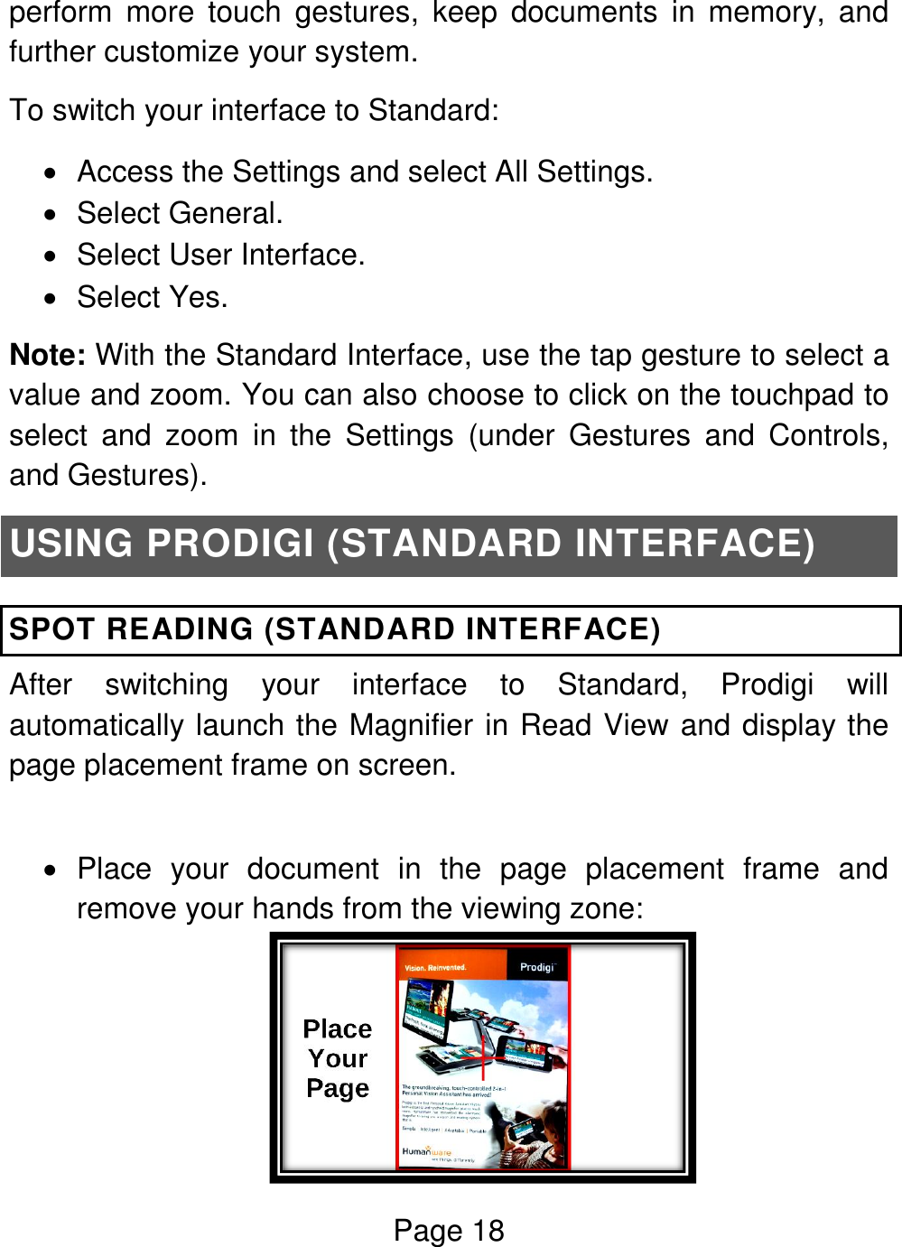 Page 18  perform  more  touch  gestures,  keep  documents  in  memory,  and further customize your system. To switch your interface to Standard:    Access the Settings and select All Settings.    Select General.    Select User Interface.    Select Yes. Note: With the Standard Interface, use the tap gesture to select a value and zoom. You can also choose to click on the touchpad to select  and  zoom  in  the  Settings  (under  Gestures  and  Controls, and Gestures).  USING PRODIGI (STANDARD INTERFACE) SPOT READING (STANDARD INTERFACE) After  switching  your  interface  to  Standard,  Prodigi  will automatically launch the Magnifier in Read View and display the page placement frame on screen.     Place  your  document  in  the  page  placement  frame  and remove your hands from the viewing zone:   