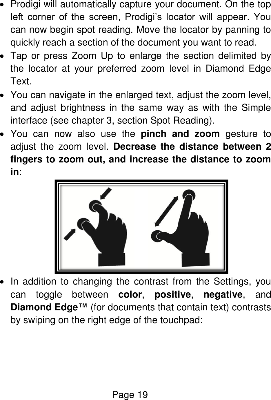 Page 19    Prodigi will automatically capture your document. On the top left  corner  of  the  screen,  Prodigi’s  locator  will  appear.  You can now begin spot reading. Move the locator by panning to quickly reach a section of the document you want to read.          Tap  or  press  Zoom  Up  to  enlarge  the  section  delimited  by the  locator  at  your  preferred  zoom  level  in  Diamond  Edge Text.   You can navigate in the enlarged text, adjust the zoom level, and  adjust  brightness  in  the  same  way  as  with  the  Simple interface (see chapter 3, section Spot Reading).    You  can  now  also  use  the  pinch  and  zoom  gesture  to adjust  the  zoom  level.  Decrease  the  distance  between  2 fingers to zoom out, and increase the distance to zoom in:    In  addition  to  changing  the  contrast  from  the  Settings,  you can  toggle  between  color,  positive,  negative,  and Diamond Edge™ (for documents that contain text) contrasts by swiping on the right edge of the touchpad:  