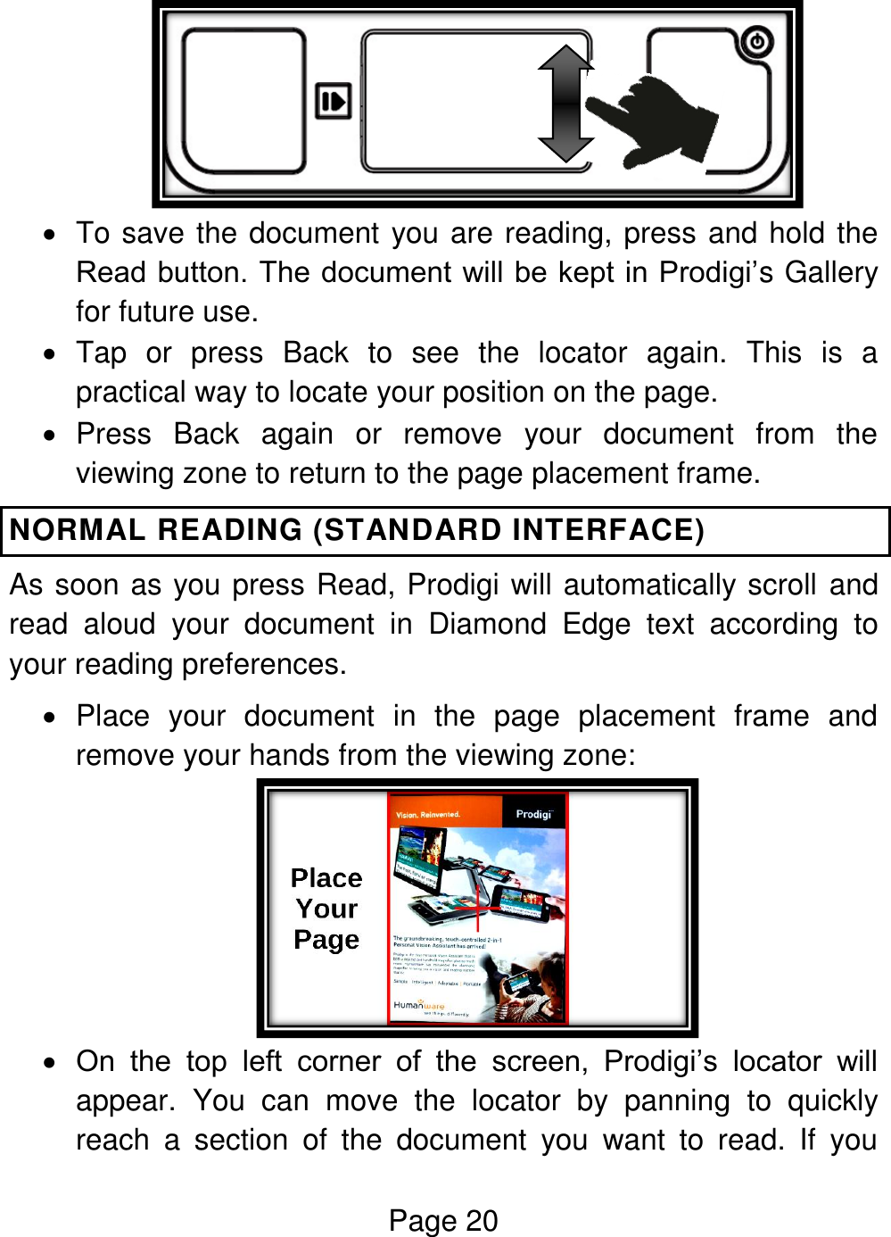 Page 20     To save the document you are reading, press and hold the Read button. The document will be kept in Prodigi’s Gallery for future use.   Tap  or  press  Back  to  see  the  locator  again.  This  is  a practical way to locate your position on the page.   Press  Back  again  or  remove  your  document  from  the viewing zone to return to the page placement frame.  NORMAL READING (STANDARD INTERFACE) As soon as you press Read, Prodigi will automatically scroll and read  aloud  your  document  in  Diamond  Edge  text  according  to your reading preferences.   Place  your  document  in  the  page  placement  frame  and remove your hands from the viewing zone:   On  the  top  left  corner  of  the  screen,  Prodigi’s  locator  will appear.  You  can  move  the  locator  by  panning  to  quickly reach  a  section  of  the  document  you  want  to  read.  If  you 