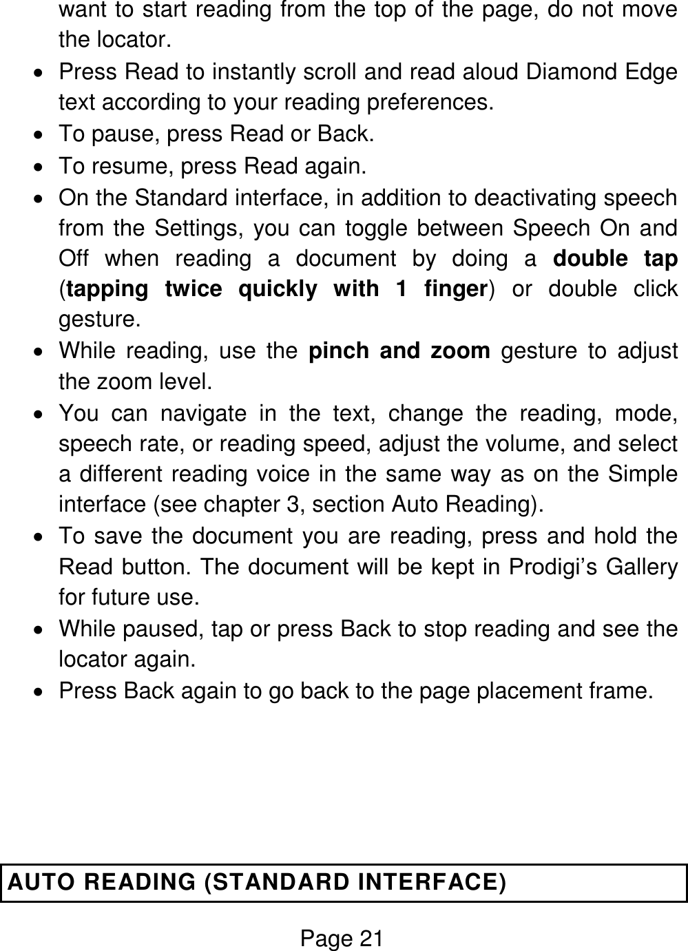 Page 21  want to start reading from the top of the page, do not move the locator.    Press Read to instantly scroll and read aloud Diamond Edge text according to your reading preferences.   To pause, press Read or Back.   To resume, press Read again.   On the Standard interface, in addition to deactivating speech from the Settings, you can toggle between Speech On and Off  when  reading  a  document  by  doing  a  double  tap (tapping  twice  quickly  with  1  finger)  or  double  click gesture.   While  reading,  use  the  pinch and  zoom  gesture  to  adjust the zoom level.   You  can  navigate  in  the  text,  change  the  reading,  mode, speech rate, or reading speed, adjust the volume, and select a different reading voice in the same way as on the Simple interface (see chapter 3, section Auto Reading).   To save the document you are reading, press and hold the Read button. The document will be kept in Prodigi’s Gallery for future use.   While paused, tap or press Back to stop reading and see the locator again.   Press Back again to go back to the page placement frame.    AUTO READING (STANDARD INTERFACE) 