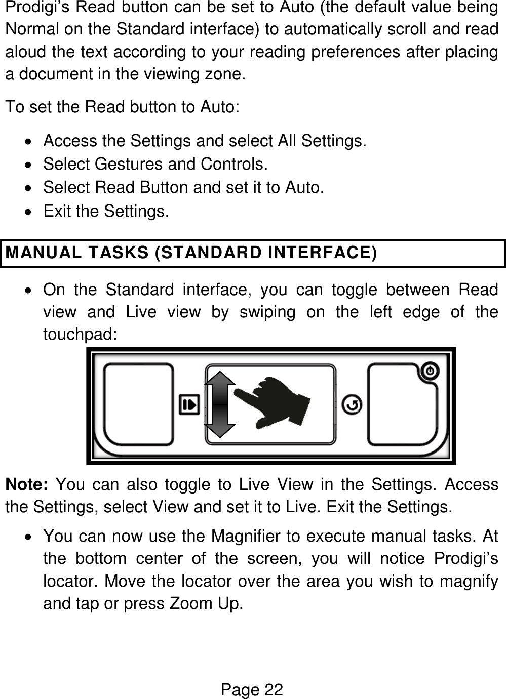 Page 22  Prodigi’s Read button can be set to Auto (the default value being Normal on the Standard interface) to automatically scroll and read aloud the text according to your reading preferences after placing a document in the viewing zone. To set the Read button to Auto:   Access the Settings and select All Settings.   Select Gestures and Controls.   Select Read Button and set it to Auto.    Exit the Settings. MANUAL TASKS (STANDARD INTERFACE)   On  the  Standard  interface,  you  can  toggle  between  Read view  and  Live  view  by  swiping  on  the  left  edge  of  the touchpad:   Note: You can  also toggle to  Live  View in the  Settings.  Access the Settings, select View and set it to Live. Exit the Settings.   You can now use the Magnifier to execute manual tasks. At the  bottom  center  of  the  screen,  you  will  notice  Prodigi’s locator. Move the locator over the area you wish to magnify and tap or press Zoom Up. 