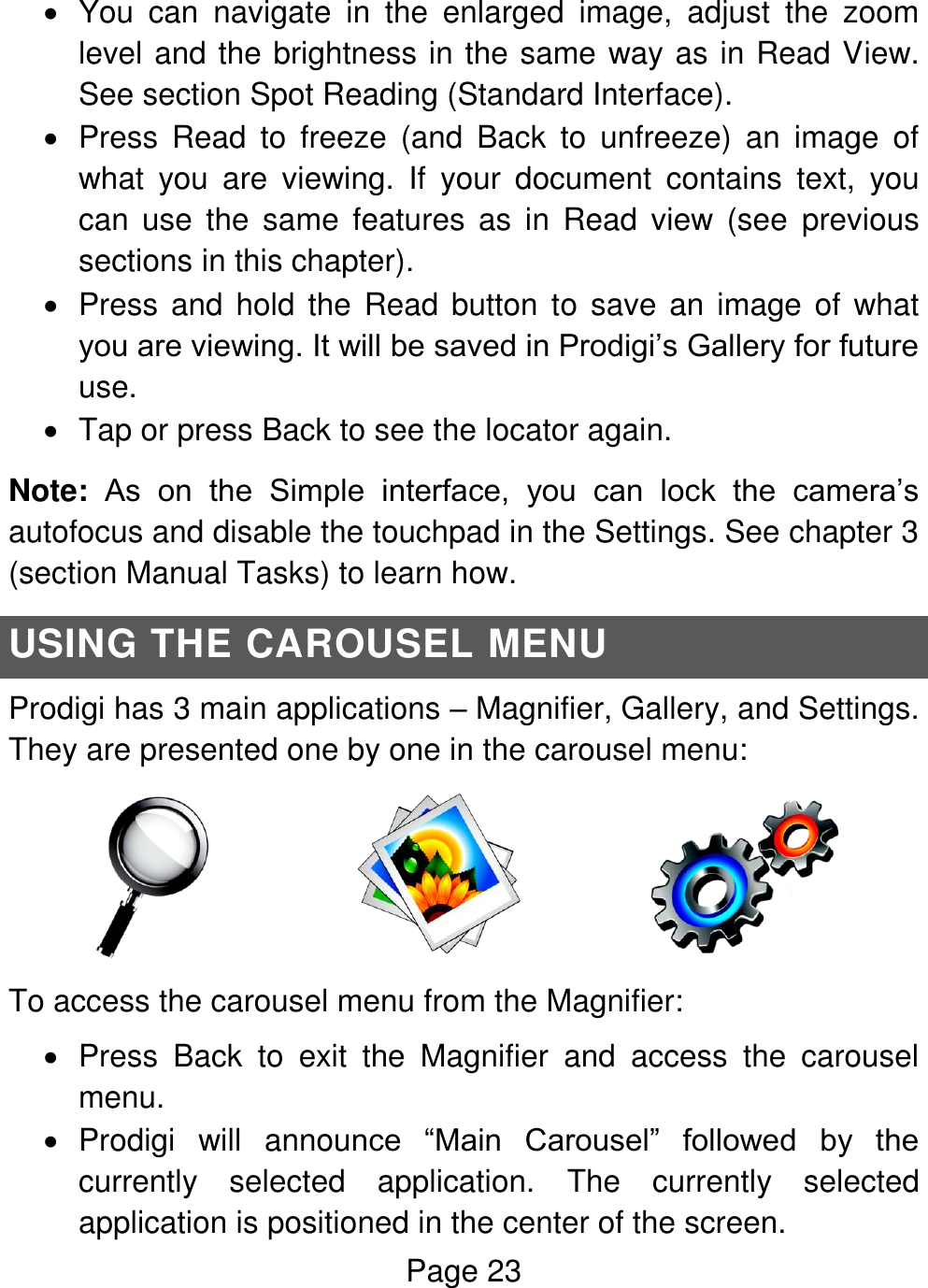 Page 23    You  can  navigate  in  the  enlarged  image,  adjust  the  zoom level and the brightness in the same way as in Read View. See section Spot Reading (Standard Interface).   Press  Read  to  freeze  (and  Back  to  unfreeze)  an  image  of what  you  are  viewing.  If  your  document  contains  text,  you can  use  the  same  features  as  in  Read  view  (see  previous sections in this chapter).   Press and hold the  Read button to save an image of what you are viewing. It will be saved in Prodigi’s Gallery for future use.    Tap or press Back to see the locator again. Note: As  on  the  Simple  interface,  you  can  lock  the  camera’s autofocus and disable the touchpad in the Settings. See chapter 3 (section Manual Tasks) to learn how. USING THE CAROUSEL MENU Prodigi has 3 main applications – Magnifier, Gallery, and Settings. They are presented one by one in the carousel menu:                                         To access the carousel menu from the Magnifier:   Press  Back  to  exit  the  Magnifier  and  access  the  carousel menu.   Prodigi  will  announce  “Main  Carousel”  followed  by  the currently  selected  application.  The  currently  selected application is positioned in the center of the screen. 