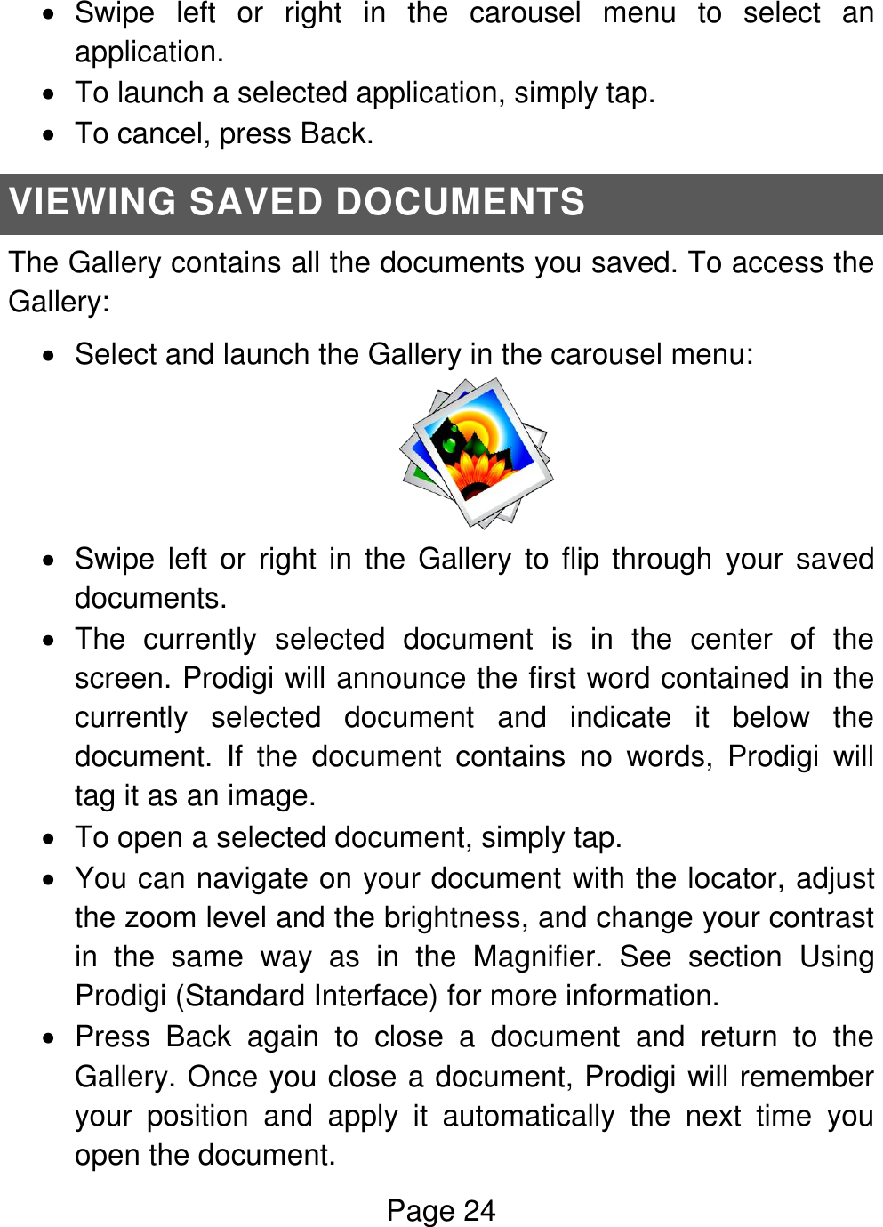 Page 24    Swipe  left  or  right  in  the  carousel  menu  to  select  an application.   To launch a selected application, simply tap.   To cancel, press Back. VIEWING SAVED DOCUMENTS The Gallery contains all the documents you saved. To access the Gallery:   Select and launch the Gallery in the carousel menu:    Swipe left or right in the Gallery to flip through  your saved documents.    The  currently  selected  document  is  in  the  center  of  the screen. Prodigi will announce the first word contained in the currently  selected  document  and  indicate  it  below  the document.  If  the  document  contains  no  words,  Prodigi  will tag it as an image.    To open a selected document, simply tap.   You can navigate on your document with the locator, adjust the zoom level and the brightness, and change your contrast in  the  same  way  as  in  the  Magnifier.  See  section  Using Prodigi (Standard Interface) for more information.   Press  Back  again  to  close  a  document  and  return  to  the Gallery. Once you close a document, Prodigi will remember your  position  and  apply  it  automatically  the  next  time  you open the document. 