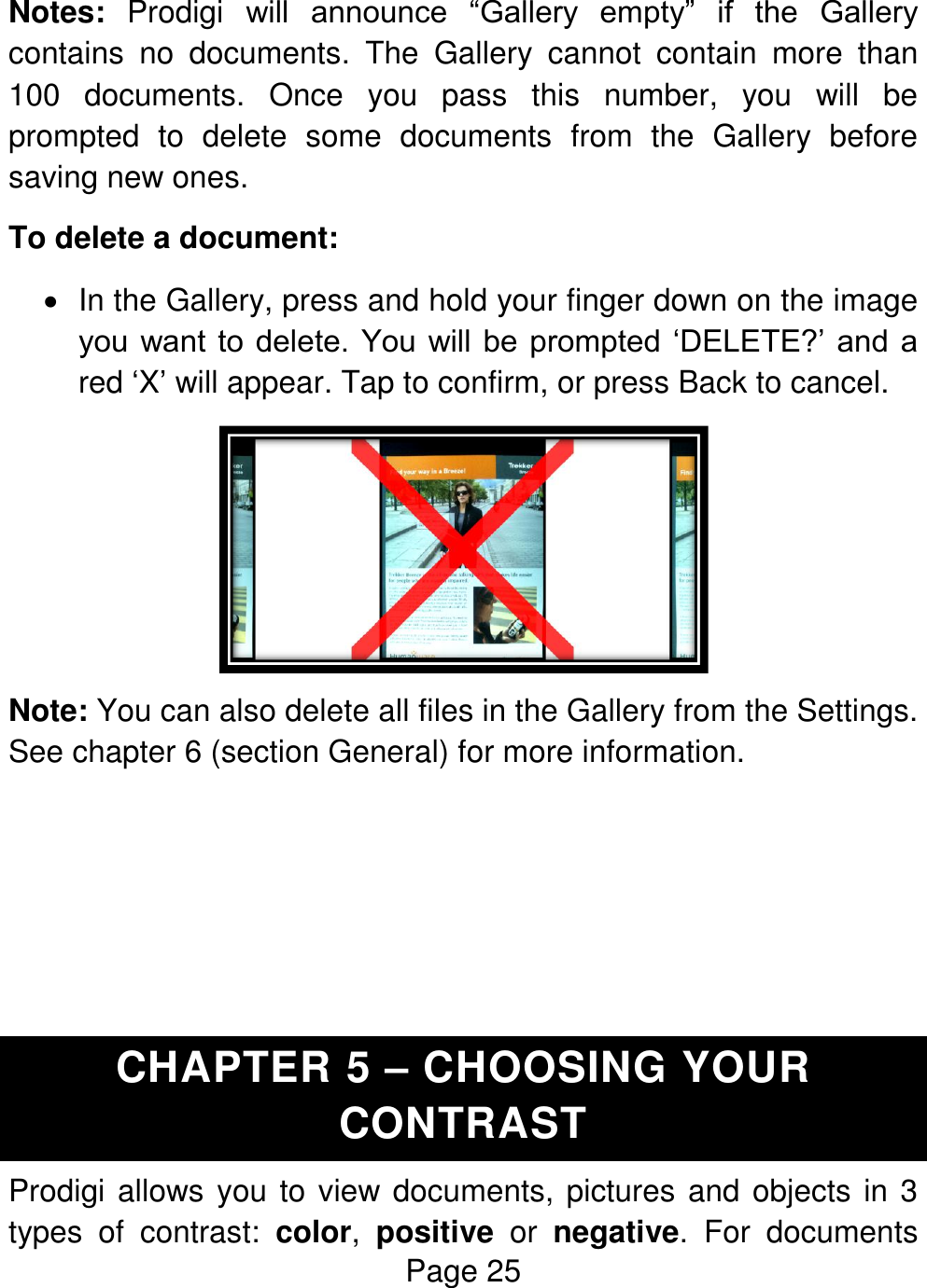 Page 25  Notes:  Prodigi  will  announce  “Gallery  empty”  if  the  Gallery contains  no  documents.  The  Gallery  cannot  contain  more  than 100  documents.  Once  you  pass  this  number,  you  will  be prompted  to  delete  some  documents  from  the  Gallery  before saving new ones. To delete a document:   In the Gallery, press and hold your finger down on the image you want  to delete.  You will be  prompted  ‘DELETE?’ and a red ‘X’ will appear. Tap to confirm, or press Back to cancel.  Note: You can also delete all files in the Gallery from the Settings. See chapter 6 (section General) for more information.     CHAPTER 5 – CHOOSING YOUR CONTRAST Prodigi allows you to view documents, pictures and objects in 3 types  of  contrast:  color,  positive  or  negative.  For  documents 