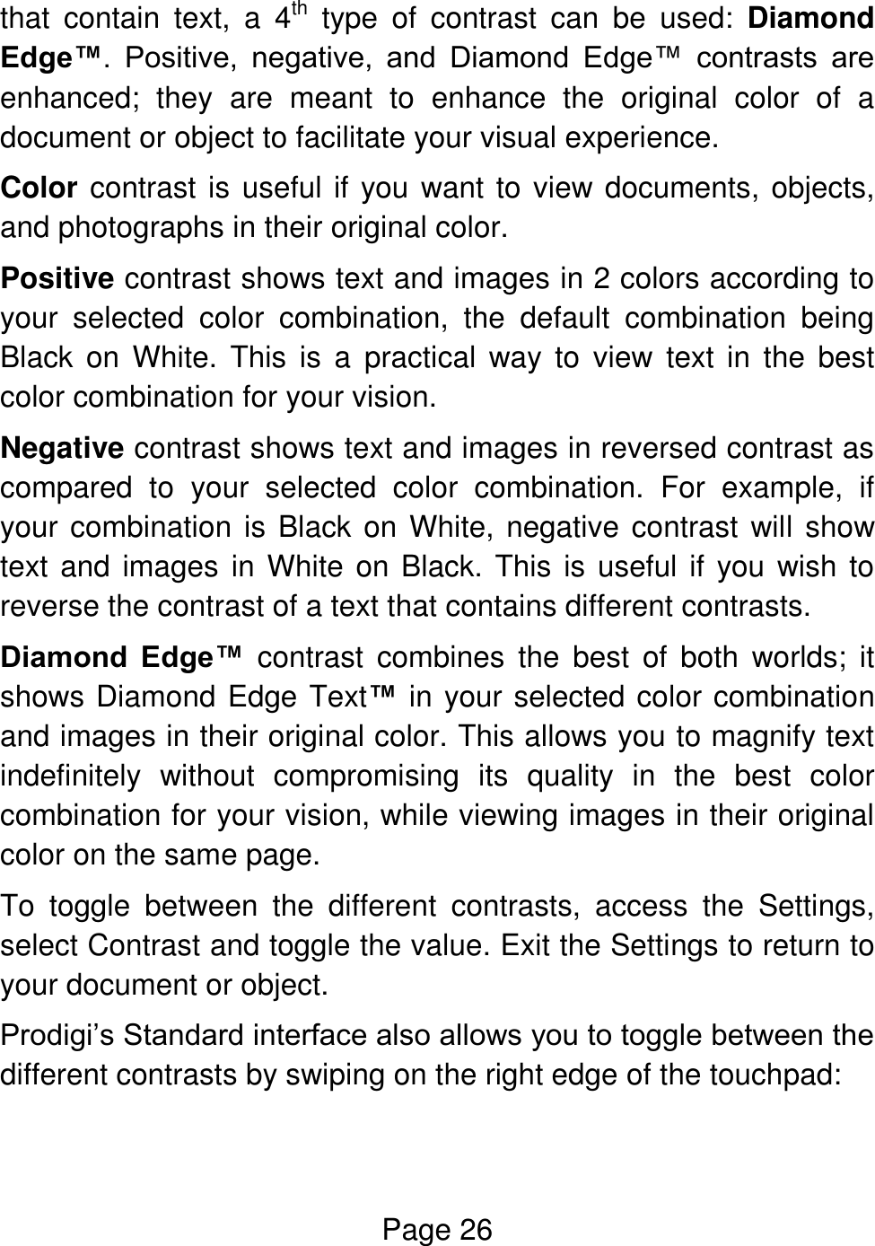 Page 26  that  contain  text,  a  4th  type  of  contrast  can  be  used:  Diamond Edge™.  Positive,  negative,  and  Diamond  Edge™  contrasts  are enhanced;  they  are  meant  to  enhance  the  original  color  of  a document or object to facilitate your visual experience. Color contrast is useful if you want to view documents, objects, and photographs in their original color.  Positive contrast shows text and images in 2 colors according to your  selected  color  combination,  the  default  combination  being Black  on  White.  This  is  a  practical  way to  view  text in  the  best color combination for your vision. Negative contrast shows text and images in reversed contrast as compared  to  your  selected  color  combination.  For  example,  if your combination is Black on White, negative contrast  will show text and images in White on Black. This is useful if you wish to reverse the contrast of a text that contains different contrasts. Diamond  Edge™  contrast  combines  the  best  of  both  worlds;  it shows Diamond Edge Text™ in your selected color combination and images in their original color. This allows you to magnify text indefinitely  without  compromising  its  quality  in  the  best  color combination for your vision, while viewing images in their original color on the same page. To  toggle  between  the  different  contrasts,  access  the  Settings, select Contrast and toggle the value. Exit the Settings to return to your document or object. Prodigi’s Standard interface also allows you to toggle between the different contrasts by swiping on the right edge of the touchpad:  