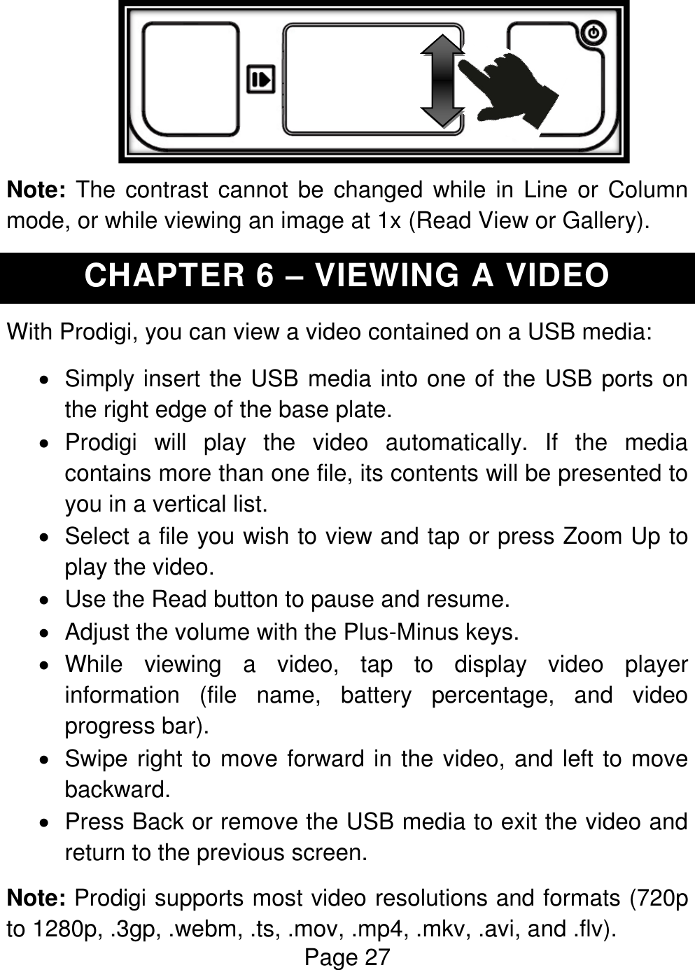 Page 27                Note: The  contrast cannot be changed  while in Line or  Column mode, or while viewing an image at 1x (Read View or Gallery). CHAPTER 6 – VIEWING A VIDEO With Prodigi, you can view a video contained on a USB media:   Simply insert the USB media into one of the USB ports on the right edge of the base plate.   Prodigi  will  play  the  video  automatically.  If  the  media contains more than one file, its contents will be presented to you in a vertical list.    Select a file you wish to view and tap or press Zoom Up to play the video.   Use the Read button to pause and resume.   Adjust the volume with the Plus-Minus keys.   While  viewing  a  video,  tap  to  display  video  player information  (file  name,  battery  percentage,  and  video progress bar).   Swipe right to move forward in the video, and left to move backward.   Press Back or remove the USB media to exit the video and return to the previous screen. Note: Prodigi supports most video resolutions and formats (720p to 1280p, .3gp, .webm, .ts, .mov, .mp4, .mkv, .avi, and .flv). 