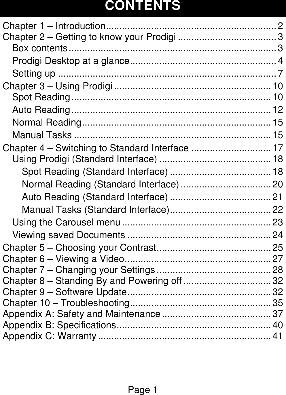 Page 1  CONTENTS Chapter 1 – Introduction ................................................................ 2 Chapter 2 – Getting to know your Prodigi ..................................... 3 Box contents .............................................................................. 3 Prodigi Desktop at a glance ....................................................... 4 Setting up .................................................................................. 7 Chapter 3 – Using Prodigi ........................................................... 10 Spot Reading ........................................................................... 10 Auto Reading ........................................................................... 12 Normal Reading ....................................................................... 15 Manual Tasks .......................................................................... 15 Chapter 4 – Switching to Standard Interface .............................. 17 Using Prodigi (Standard Interface) .......................................... 18 Spot Reading (Standard Interface) ...................................... 18 Normal Reading (Standard Interface) .................................. 20 Auto Reading (Standard Interface) ...................................... 21 Manual Tasks (Standard Interface) ...................................... 22 Using the Carousel menu ........................................................ 23 Viewing saved Documents ...................................................... 24 Chapter 5 – Choosing your Contrast ........................................... 25 Chapter 6 – Viewing a Video ....................................................... 27 Chapter 7 – Changing your Settings ........................................... 28 Chapter 8 – Standing By and Powering off ................................. 32 Chapter 9 – Software Update ...................................................... 32 Chapter 10 – Troubleshooting ..................................................... 35 Appendix A: Safety and Maintenance ......................................... 37 Appendix B: Specifications .......................................................... 40 Appendix C: Warranty ................................................................. 41   