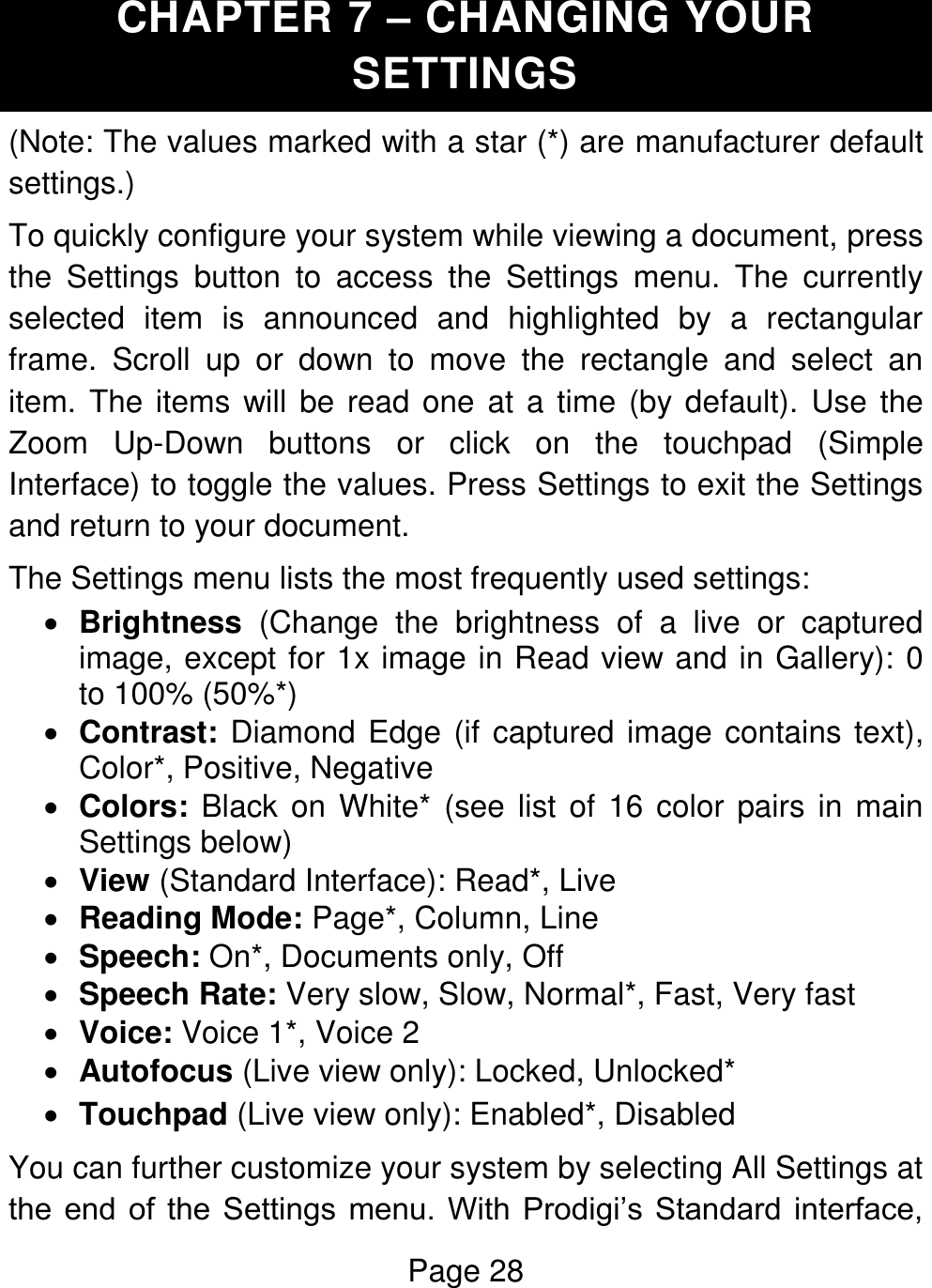 Page 28  CHAPTER 7 – CHANGING YOUR SETTINGS (Note: The values marked with a star (*) are manufacturer default settings.) To quickly configure your system while viewing a document, press the  Settings  button  to  access  the  Settings  menu.  The  currently selected  item  is  announced  and  highlighted  by  a  rectangular frame.  Scroll  up  or  down  to  move  the  rectangle  and  select  an item. The items will be read one at a time (by default).  Use the Zoom  Up-Down  buttons  or  click  on  the  touchpad  (Simple Interface) to toggle the values. Press Settings to exit the Settings and return to your document. The Settings menu lists the most frequently used settings:  Brightness  (Change  the  brightness  of  a  live  or  captured image, except for 1x image in Read view and in Gallery): 0 to 100% (50%*)  Contrast: Diamond Edge (if captured image contains text), Color*, Positive, Negative  Colors: Black on White* (see list of  16 color pairs in main Settings below)  View (Standard Interface): Read*, Live  Reading Mode: Page*, Column, Line   Speech: On*, Documents only, Off  Speech Rate: Very slow, Slow, Normal*, Fast, Very fast   Voice: Voice 1*, Voice 2  Autofocus (Live view only): Locked, Unlocked*  Touchpad (Live view only): Enabled*, Disabled You can further customize your system by selecting All Settings at the  end  of  the  Settings  menu.  With  Prodigi’s  Standard interface, 